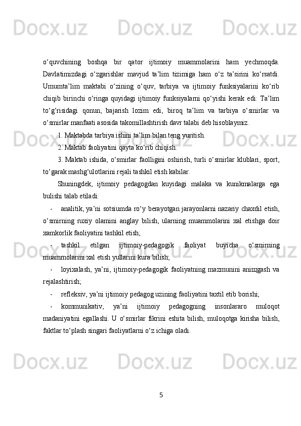 o‘quvchining   boshqa   bir   qator   ijtimoiy   muammolarini   ham   yechmoqda.
Davlatimizdagi   o‘zgarishlar   mavjud   ta’lim   tizimiga   ham   o‘z   ta’sirini   ko‘rsatdi.
Umumta’lim   maktabi   o‘zining   o‘quv,   tarbiya   va   ijtimoiy   funksiyalarini   ko‘rib
chiqib  birinchi   o‘ringa   quyidagi   ijtimoiy   funksiyalarni   qo‘yishi   kerak   edi:   Ta’lim
to‘g‘risidagi   qonun,   bajarish   lozim   edi,   biroq   ta’lim   va   tarbiya   o‘smirlar   va
o‘smirlar manfaati asosida takomillashtirish davr talabi deb hisoblaymiz.
1. Maktabda tarbiya ishini ta’lim bilan teng yuritish. 
2. Maktab faoliyatini qayta ko‘rib chiqish.
3.  Maktab   ishida,   o‘smirlar   faolligini   oshirish,   turli   o‘smirlar   klublari,  sport,
to‘garak mashg‘ulotlarini rejali tashkil etish kabilar.
Shuningdek,   ijtimoiy   pedagogdan   kuyidagi   malaka   va   kunikmalarga   ega
bulishi talab etiladi:
- analitik, ya’ni sotsiumda ro‘y berayotgan jarayonlarni nazariy chaxdil etish,
o‘smirning   ruxiy   olamini   anglay   bilish,   ularning   muammolarini   xal   etishga   doir
xamkorlik faoliyatini tashkil etish;
- tashkil   etilgan   ijtimoiy-pedagogik   faoliyat   buyicha   o‘smirning
muammolarini xal etish yullarini kura bilish;
- loyixalash,   ya’ni,   ijtimoiy-pedagogik   faoliyatning   mazmunini   aniщgash   va
rejalashtirish;
- refleksiv, ya’ni ijtimoiy pedagog uzining faoliyatini taxtil etib borishi;
- kommunikativ,   ya’ni   ijtimoiy   pedagogning   insonlararo   muloqot
madaniyatini   egallashi.   U  o‘smirlar   fikrini   eshita  bilish,   muloqotga   kirisha   bilish,
faktlar to‘plash singari faoliyatlarni o‘z ichiga oladi.
5 