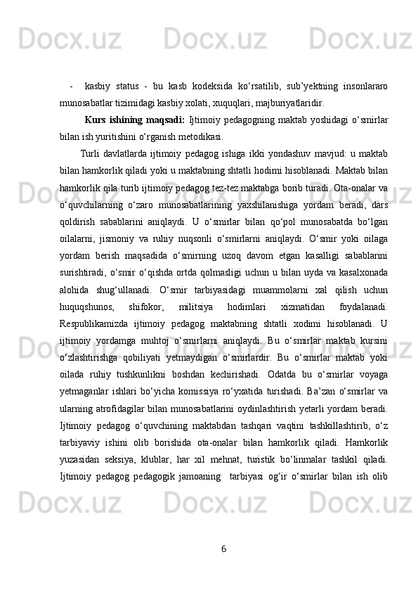 - kasbiy   status   -   bu   kasb   kodeksida   ko‘rsatilib,   sub’yektning   insonlararo
munosabatlar tizimidagi kasbiy xolati, xuquqlari, majburiyatlaridir.
Kurs  ishining  maqsadi:   Ijtimoiy pedagogning  maktab  yoshidagi   o‘smirlar
bilan ish yuritishini o‘rganish metodikasi.
Turli   davlatlarda   ijtimoiy   pedagog   ishiga   ikki   yondashuv   mavjud:   u   maktab
bilan hamkorlik qiladi yoki u maktabning shtatli hodimi hisoblanadi. Maktab bilan
hamkorlik qila turib ijtimoiy pedagog tez-tez maktabga borib turadi. Ota-onalar va
o‘quvchilarning   o‘zaro   munosabatlarining   yaxshilanishiga   yordam   beradi,   dars
qoldirish   sabablarini   aniqlaydi.   U   o‘smirlar   bilan   qo‘pol   munosabatda   bo‘lgan
oilalarni,   jismoniy   va   ruhiy   nuqsonli   o‘smirlarni   aniqlaydi.   O‘smir   yoki   oilaga
yordam   berish   maqsadida   o‘smirning   uzoq   davom   etgan   kasalligi   sabablarini
surishtiradi, o‘smir  o‘qishda  ortda  qolmasligi   uchun  u bilan  uyda va  kasalxonada
alohida   shug‘ullanadi.   O‘smir   tarbiyasidagi   muammolarni   xal   qilish   uchun
huquqshunos,   shifokor,   militsiya   hodimlari   xizmatidan   foydalanadi.
Respublikamizda   ijtimoiy   pedagog   maktabning   shtatli   xodimi   hisoblanadi.   U
ijtimoiy   yordamga   muhtoj   o‘smirlarni   aniqlaydi.   Bu   o‘smirlar   maktab   kursini
o‘zlashtirishga   qobiliyati   yetmaydigan   o‘smirlardir.   Bu   o‘smirlar   maktab   yoki
oilada   ruhiy   tushkunlikni   boshdan   kechirishadi.   Odatda   bu   o‘smirlar   voyaga
yetmaganlar   ishlari   bo‘yicha   komissiya   ro‘yxatida   turishadi.   Ba’zan   o‘smirlar   va
ularning atrofidagilar bilan munosabatlarini oydinlashtirish yetarli yordam beradi.
Ijtimoiy   pedagog   o‘quvchining   maktabdan   tashqari   vaqtini   tashkillashtirib,   o‘z
tarbiyaviy   ishini   olib   borishida   ota-onalar   bilan   hamkorlik   qiladi.   Hamkorlik
yuzasidan   seksiya,   klublar,   har   xil   mehnat,   turistik   bo‘linmalar   tashkil   qiladi.
Ijtimoiy   pedagog   pedagogik   jamoaning     tarbiyasi   og‘ir   o‘smirlar   bilan   ish   olib
6 