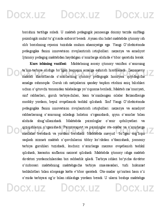 borishini   tartibga   soladi.   U   maktab   pedagogik   jamoasiga   doimiy   tarzda   sinfdagi
psixologik muhit to‘g‘risida axborot beradi. Aynan shu holat maktabda ijtimoiy ish
olib   borishning   rejasini   tuzishda   muhim   ahamiyatga   ega.   Yangi   O‘zbekistonda
pedagogika   fanini   innovatsion   rivojlantirish   istiqbollari:   nazariya   va   amaliyot
Ijtimoiy pedagog maktabdan haydalgan o‘smirlarga alohida e’tibor qaratishi kerak.
Kurs   ishining   vazifasi:     Maktabning   asosiy   ijtimoiy   vazifasi   o‘smirning
ta’lim-tarbiya   olishga   bo‘lgan   huquqini   amalga   oshirish   hisoblanadi.   Zamonaviy
maktab   sharoitlarida   o‘smirlarning   ijtimoiy   pedagogik   himoyasi   quyidagicha
amalga   oshmoqda:   Guruh   ish   natijalarini   qanday   taqdim   etishini   aniq   bilishlari
uchun o‘qituvchi tomonidan talabalarga yo‘riqnoma beriladi; Maktab ma’muriyati,
sinf   rahbarlari,   guruh   tarbiyachilari,   kam   ta’minlangan   oilalar   farzandlariga
moddiy   yordam,   bepul   ovqatlanish   tashkil   qilishadi.   Sinf   Yangi   O‘zbekistonda
pedagogika   fanini   innovatsion   rivojlantirish   istiqbollari:   nazariya   va   amaliyot
rahbarlarning   o‘smirning   oiladagi   holatini   o‘rganishadi,   qiyin   o‘smirlar   bilan
alohida   shug‘ullanishadi.   Maktabda   psixologlar   o‘smir   qobiliyatlari   va
qiziqishlarini o‘rganishadi. Psixoterapevt  va psixologlar ota-onalar va o‘smirlarga
maslahat   berishadi   va   yordam   berishadi.   Maktabda   mavjud     bo‘lgan   sog‘liqni
saqlash   xizmati   maktab   o‘quvchilarini   tibbiy   ko‘rikdan   o‘tkazishadi,   jismoniy
tarbiya   guruhlari   tuzishadi,   kuchsiz   o‘smirlarga   maxsus   ovqatlanish   tashkil
qilishadi,   karantin   sinflarini   nazorat   qilishadi.   Maktabda   ijtimoiy   ishga   maktab
direktori   yordamchilaridan   biri   rahbarlik   qiladi.   Tarbiya   ishlari   bo‘yicha   direktor
o‘rinbosari   maktabning   maktabgacha   tarbiya   muassasalari,   turli   hukumat
tashkilotlari   bilan   aloqasiga   katta   e‘tibor   qaratadi.   Ota-onalar   qo‘mitasi   ham   o‘z
o‘rnida   tarbiyasi   og‘ir   bilan   ishlashga   yordam   beradi.   U   ularni   boshqa   maktabga
7 