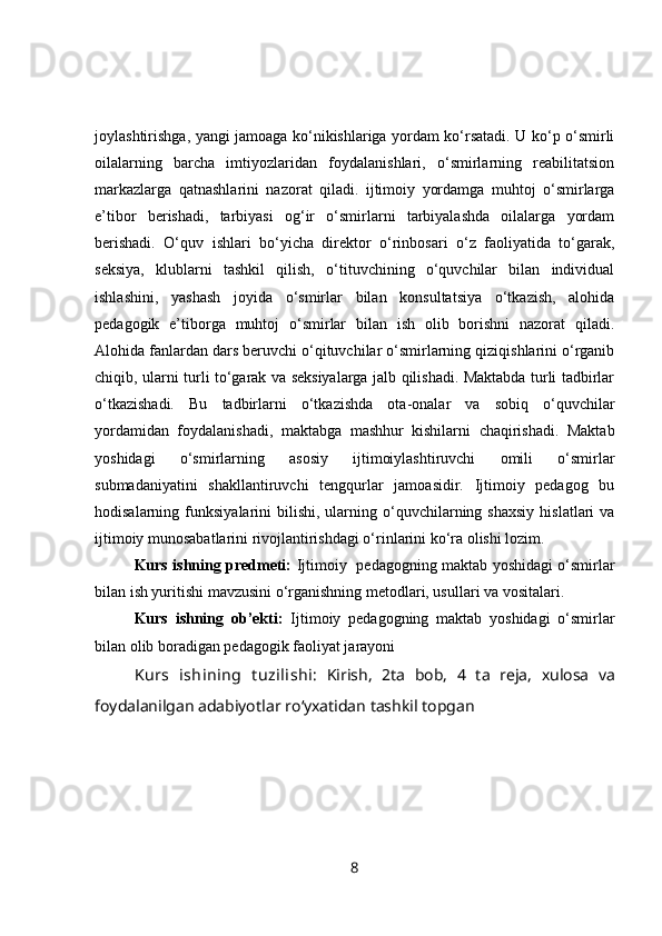 joylashtirishga, yangi jamoaga ko‘nikishlariga yordam ko‘rsatadi. U ko‘p o‘smirli
oilalarning   barcha   imtiyozlaridan   foydalanishlari,   o‘smirlarning   reabilitatsion
markazlarga   qatnashlarini   nazorat   qiladi.   ijtimoiy   yordamga   muhtoj   o‘smirlarga
e’tibor   berishadi,   tarbiyasi   og‘ir   o‘smirlarni   tarbiyalashda   oilalarga   yordam
berishadi.   O‘quv   ishlari   bo‘yicha   direktor   o‘rinbosari   o‘z   faoliyatida   to‘garak,
seksiya,   klublarni   tashkil   qilish,   o‘tituvchining   o‘quvchilar   bilan   individual
ishlashini,   yashash   joyida   o‘smirlar   bilan   konsultatsiya   o‘tkazish,   alohida
pedagogik   e’tiborga   muhtoj   o‘smirlar   bilan   ish   olib   borishni   nazorat   qiladi.
Alohida fanlardan dars beruvchi o‘qituvchilar o‘smirlarning qiziqishlarini o‘rganib
chiqib, ularni turli to‘garak va seksiyalarga jalb qilishadi. Maktabda turli tadbirlar
o‘tkazishadi.   Bu   tadbirlarni   o‘tkazishda   ota-onalar   va   sobiq   o‘quvchilar
yordamidan   foydalanishadi,   maktabga   mashhur   kishilarni   chaqirishadi.   Maktab
yoshidagi   o‘smirlarning   asosiy   ijtimoiylashtiruvchi   omili   o‘smirlar
submadaniyatini   shakllantiruvchi   tengqurlar   jamoasidir.   Ijtimoiy   pedagog   bu
hodisalarning  funksiyalarini   bilishi,   ularning  o‘quvchilarning  shaxsiy   hislatlari   va
ijtimoiy munosabatlarini rivojlantirishdagi o‘rinlarini ko‘ra olishi lozim.
Kurs ishning predmeti:   Ijtimoiy   pedagogning maktab yoshidagi o‘smirlar
bilan ish yuritishi mavzusini o‘rganishning metodlari, usullari va vositalari.
Kurs   ishning   ob’ekti:   Ijtimoiy   pedagogning   maktab   yoshidagi   o‘smirlar
bilan olib boradigan  pedagogik  faoliyat jarayoni
Kurs   ish ining   t uzilishi:   Kirish,   2ta   bob,   4   ta   reja ,   xulosa   va
foydalanilgan adabiyotlar ro ‘ yxatidan tashkil topgan
8 
