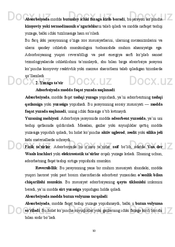 Absorbsiyada   modda   butunlay ichki fazaga kirib boradi , bu jarayon ko’pincha
kimyoviy yoki termodinamik o’zgarishlar ni talab qiladi va modda nafaqat tashqi
yuzaga, balki ichki tuzilmasiga ham so’riladi.
Bu   farq   ikki   jarayonning   o’ziga   xos   xususiyatlarini,   ularning   mexanizmlarini   va
ularni   qanday   ishlatish   mumkinligini   tushunishda   muhim   ahamiyatga   ega.
Adsorbsiyaning   yuqori   reversiblligi   va   past   energiya   sarfi   ko’plab   sanoat
texnologiyalarida   ishlatilishini   ta’minlaydi,   shu   bilan   birga   absorbsiya   jarayoni
ko’pincha kimyoviy reaktivlik yoki maxsus sharoitlarni talab qiladigan tizimlarda
qo’llaniladi. 
2. Yuzaga ta’sir
Adsorbsiyada modda faqat yuzada saqlanadi :
Adsorbsiyada , modda faqat   tashqi yuzaga   yopishadi, ya’ni adsorbentning   tashqi
qatlamiga   yoki   yuzasiga   yopishadi. Bu jarayonning asosiy  xususiyati  —   modda
faqat yuzada saqlanadi , uning ichki fazasiga o’tib ketmaydi.
Yuzaning mohiyati : Adsorbsiya jarayonida modda  adsorbent yuzasida , ya’ni uni
tashqi   qatlamida   qoldiroladi.   Masalan,   gazlar   yoki   suyuqliklar   qattiq   modda
yuzasiga yopishib qoladi, bu holat ko’pincha   aktiv uglerod ,  zeolit  yoki   silika jeli
kabi materiallarda uchraydi.
Fizik   ta’sirlar :   Adsorbsiyada   bu   o’zaro   ta’sirlar   zaif   bo’lib,   odatda   Van   der
Waals kuchlari  yoki  elektrostatik ta’sirlar  orqali yuzaga keladi. Shuning uchun,
adsorbatning faqat tashqi sirtiga yopishishi mumkin.
Reversibllik :   Bu   jarayonning   yana   bir   muhim   xususiyati   shundaki,   modda
yuqori   harorat   yoki   past   bosim   sharoitlarida   adsorbent   yuzasidan   o’sonlik   bilan
chiqarilishi   mumkin .   Bu   xususiyat   adsorbsiyaning   qayta   tiklanishi   imkonini
beradi, ya’ni modda  sirt yuzasiga  yopishgan holda qoladi.
Absorbsiyada modda butun volyuma tarqaladi :
Absorbsiyada , modda  faqat  tashqi  yuzaga  yopishmaydi,  balki   u   butun volyuma
so’riladi . Bu holat ko’pincha suyuqliklar yoki gazlarning ichki fazaga kirib borishi
bilan sodir bo’ladi.
10 