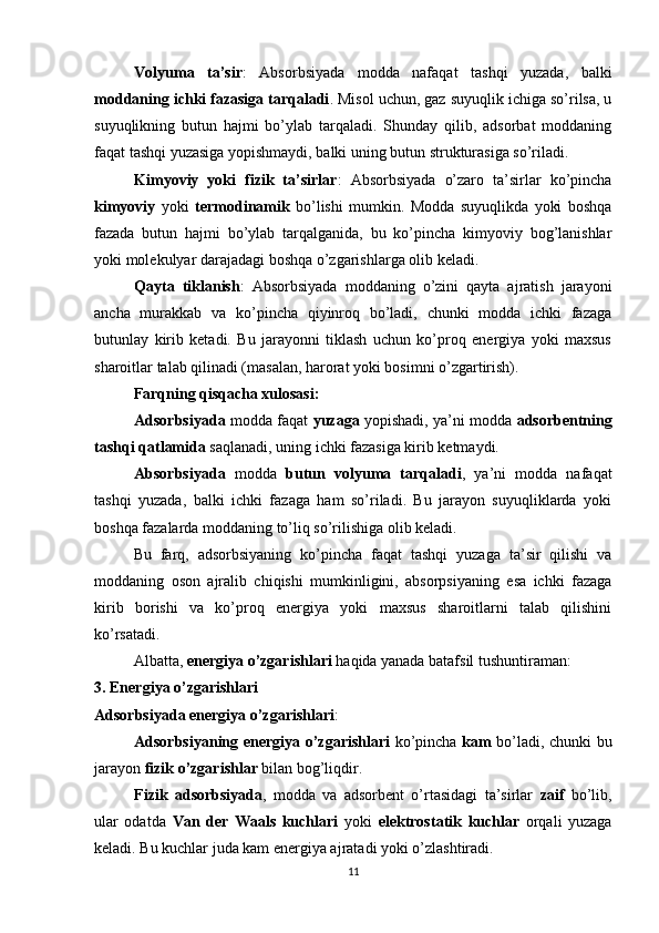 Volyuma   ta’sir :   Absorbsiyada   modda   nafaqat   tashqi   yuzada,   balki
moddaning ichki fazasiga tarqaladi . Misol uchun, gaz suyuqlik ichiga so’rilsa, u
suyuqlikning   butun   hajmi   bo’ylab   tarqaladi.   Shunday   qilib,   adsorbat   moddaning
faqat tashqi yuzasiga yopishmaydi, balki uning butun strukturasiga so’riladi.
Kimyoviy   yoki   fizik   ta’sirlar :   Absorbsiyada   o’zaro   ta’sirlar   ko’pincha
kimyoviy   yoki   termodinamik   bo’lishi   mumkin.   Modda   suyuqlikda   yoki   boshqa
fazada   butun   hajmi   bo’ylab   tarqalganida,   bu   ko’pincha   kimyoviy   bog’lanishlar
yoki molekulyar darajadagi boshqa o’zgarishlarga olib keladi.
Qayta   tiklanish :   Absorbsiyada   moddaning   o’zini   qayta   ajratish   jarayoni
ancha   murakkab   va   ko’pincha   qiyinroq   bo’ladi,   chunki   modda   ichki   fazaga
butunlay   kirib   ketadi.   Bu   jarayonni   tiklash   uchun   ko’proq   energiya   yoki   maxsus
sharoitlar talab qilinadi (masalan, harorat yoki bosimni o’zgartirish).
Farqning qisqacha xulosasi:
Adsorbsiyada  modda faqat   yuzaga  yopishadi, ya’ni modda   adsorbentning
tashqi qatlamida  saqlanadi, uning ichki fazasiga kirib ketmaydi.
Absorbsiyada   modda   butun   volyuma   tarqaladi ,   ya’ni   modda   nafaqat
tashqi   yuzada,   balki   ichki   fazaga   ham   so’riladi.   Bu   jarayon   suyuqliklarda   yoki
boshqa fazalarda moddaning to’liq so’rilishiga olib keladi.
Bu   farq,   adsorbsiyaning   ko’pincha   faqat   tashqi   yuzaga   ta’sir   qilishi   va
moddaning   oson   ajralib   chiqishi   mumkinligini,   absorpsiyaning   esa   ichki   fazaga
kirib   borishi   va   ko’proq   energiya   yoki   maxsus   sharoitlarni   talab   qilishini
ko’rsatadi.
Albatta,  energiya o’zgarishlari  haqida yanada batafsil tushuntiraman:
3. Energiya o’zgarishlari
Adsorbsiyada energiya o’zgarishlari :
Adsorbsiyaning energiya o’zgarishlari   ko’pincha   kam   bo’ladi, chunki bu
jarayon  fizik o’zgarishlar  bilan bog’liqdir.
Fizik   adsorbsiyada ,   modda   va   adsorbent   o’rtasidagi   ta’sirlar   zaif   bo’lib,
ular   odatda   Van   der   Waals   kuchlari   yoki   elektrostatik   kuchlar   orqali   yuzaga
keladi. Bu kuchlar juda kam energiya ajratadi yoki o’zlashtiradi.
11 