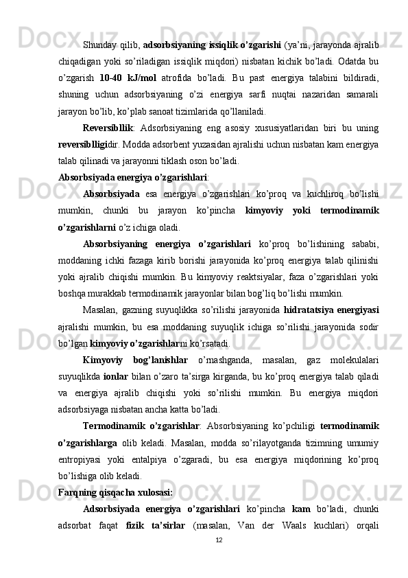 Shunday qilib,   adsorbsiyaning issiqlik o’zgarishi   (ya’ni, jarayonda ajralib
chiqadigan   yoki   so’riladigan   issiqlik   miqdori)   nisbatan   kichik   bo’ladi.   Odatda   bu
o’zgarish   10-40   kJ/mol   atrofida   bo’ladi.   Bu   past   energiya   talabini   bildiradi,
shuning   uchun   adsorbsiyaning   o’zi   energiya   sarfi   nuqtai   nazaridan   samarali
jarayon bo’lib, ko’plab sanoat tizimlarida qo’llaniladi.
Reversibllik :   Adsorbsiyaning   eng   asosiy   xususiyatlaridan   biri   bu   uning
reversiblligi dir. Modda adsorbent yuzasidan ajralishi uchun nisbatan kam energiya
talab qilinadi va jarayonni tiklash oson bo’ladi.
Absorbsiyada energiya o’zgarishlari :
Absorbsiyada   esa   energiya   o’zgarishlari   ko’proq   va   kuchliroq   bo’lishi
mumkin,   chunki   bu   jarayon   ko’pincha   kimyoviy   yoki   termodinamik
o’zgarishlarni  o’z ichiga oladi.
Absorbsiyaning   energiya   o’zgarishlari   ko’proq   bo’lishining   sababi,
moddaning   ichki   fazaga   kirib   borishi   jarayonida   ko’proq   energiya   talab   qilinishi
yoki   ajralib   chiqishi   mumkin.   Bu   kimyoviy   reaktsiyalar,   faza   o’zgarishlari   yoki
boshqa murakkab termodinamik jarayonlar bilan bog’liq bo’lishi mumkin.
Masalan,   gazning   suyuqlikka   so’rilishi   jarayonida   hidratatsiya   energiyasi
ajralishi   mumkin,   bu   esa   moddaning   suyuqlik   ichiga   so’rilishi   jarayonida   sodir
bo’lgan  kimyoviy o’zgarishlar ni ko’rsatadi.
Kimyoviy   bog’lanishlar   o’rnashganda,   masalan,   gaz   molekulalari
suyuqlikda   ionlar   bilan o’zaro ta’sirga kirganda, bu ko’proq energiya talab qiladi
va   energiya   ajralib   chiqishi   yoki   so’rilishi   mumkin.   Bu   energiya   miqdori
adsorbsiyaga nisbatan ancha katta bo’ladi.
Termodinamik   o’zgarishlar :   Absorbsiyaning   ko’pchiligi   termodinamik
o’zgarishlarga   olib   keladi.   Masalan,   modda   so’rilayotganda   tizimning   umumiy
entropiyasi   yoki   entalpiya   o’zgaradi,   bu   esa   energiya   miqdorining   ko’proq
bo’lishiga olib keladi.
Farqning qisqacha xulosasi:
Adsorbsiyada   energiya   o’zgarishlari   ko’pincha   kam   bo’ladi,   chunki
adsorbat   faqat   fizik   ta’sirlar   (masalan,   Van   der   Waals   kuchlari)   orqali
12 