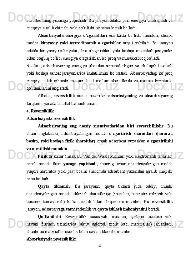 adsorbentning yuzasiga yopishadi. Bu jarayon odatda past energiya talab qiladi va
energiya ajralib chiqishi yoki so’rilishi nisbatan kichik bo’ladi.
Absorbsiyada   energiya   o’zgarishlari   esa   katta   bo’lishi   mumkin,   chunki
modda   kimyoviy   yoki   termodinamik   o’zgarishlar   orqali   so’riladi.   Bu   jarayon
odatda   kimyoviy   reaksiyalar,  faza   o’zgarishlari   yoki   boshqa   murakkab   jarayonlar
bilan bog’liq bo’lib, energiya o’zgarishlari ko’proq va murakkabroq bo’ladi.
Bu   farq,   adsorbsiyaning   energiya   jihatidan   samaradorligini   va   ekologik   tozalash
yoki boshqa sanoat  jarayonlarida ishlatilishini ko’rsatadi. Absorbsiyadagi ko’proq
energiya   talab   qilinishi   esa   uni   faqat   ma’lum   sharoitlarda   va   maxsus   tizimlarda
qo’llanilishini anglatadi.
Albatta,   reversibllik   nuqtai   nazaridan   adsorbsiyaning   va   absorbsiya ning
farqlarini yanada batafsil tushuntiraman:
4. Reversibllik
Adsorbsiyada reversibllik :
Adsorbsiyaning   eng   asosiy   xususiyatlaridan   biri   reversibllikdir .   Bu
shuni   anglatadiki,   adsorbsiyalangan   modda   o’zgartirish   sharoitlari   (harorat,
bosim,   yoki   boshqa   fizik   sharoitlar)   orqali   adsorbent   yuzasidan   o’zgartirilishi
va ajratilishi mumkin .
Fizik ta’sirlar  (masalan, Van der Waals kuchlari yoki elektrostatik ta’sirlar)
orqali   modda   faqat   yuzaga   yopishadi ,   shuning   uchun   adsorbsiyalangan   modda
yuqori   haroratda   yoki   past   bosim   sharoitida   adsorbent   yuzasidan   ajralib   chiqishi
oson bo’ladi.
Qayta   tiklanish :   Bu   jarayonni   qayta   tiklash   juda   oddiy,   chunki
adsorbsiyalangan   modda   tiklanish   sharoitlariga   (masalan,   haroratni   oshirish   yoki
bosimni   kamaytirish)   ko’ra   osonlik   bilan   chiqarilishi   mumkin.   Bu   reversibllik
jarayoni adsorbsiyaga  samaradorlik  va  qayta ishlash imkoniyatini  beradi.
Qo’llanilishi :   Reversibllik   xususiyati,   masalan,   gazlarni   tozalash   yoki
havoni   filtrlash   tizimlarida   (aktiv   uglerod,   zeolit   kabi   materiallar)   ishlatiladi,
chunki bu materiallar osonlik bilan qayta tiklanishi mumkin.
Absorbsiyada reversibllik :
13 