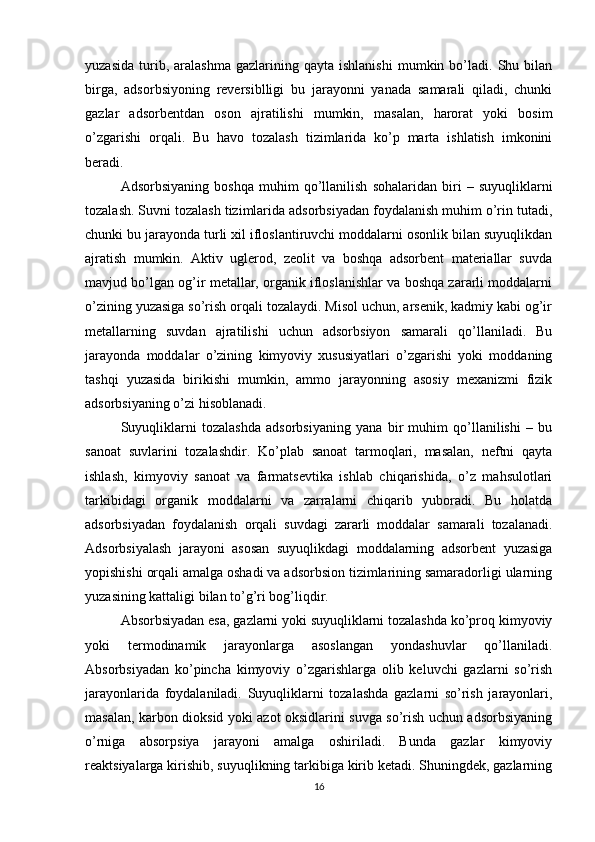 yuzasida   turib,  aralashma   gazlarining   qayta  ishlanishi   mumkin   bo’ladi.   Shu  bilan
birga,   adsorbsiyoning   reversiblligi   bu   jarayonni   yanada   samarali   qiladi,   chunki
gazlar   adsorbentdan   oson   ajratilishi   mumkin,   masalan,   harorat   yoki   bosim
o’zgarishi   orqali.   Bu   havo   tozalash   tizimlarida   ko’p   marta   ishlatish   imkonini
beradi.
Adsorbsiyaning   boshqa   muhim   qo’llanilish   sohalaridan   biri   –   suyuqliklarni
tozalash. Suvni tozalash tizimlarida adsorbsiyadan foydalanish muhim o’rin tutadi,
chunki bu jarayonda turli xil ifloslantiruvchi moddalarni osonlik bilan suyuqlikdan
ajratish   mumkin.   Aktiv   uglerod,   zeolit   va   boshqa   adsorbent   materiallar   suvda
mavjud bo’lgan og’ir metallar, organik ifloslanishlar va boshqa zararli moddalarni
o’zining yuzasiga so’rish orqali tozalaydi. Misol uchun, arsenik, kadmiy kabi og’ir
metallarning   suvdan   ajratilishi   uchun   adsorbsiyon   samarali   qo’llaniladi.   Bu
jarayonda   moddalar   o’zining   kimyoviy   xususiyatlari   o’zgarishi   yoki   moddaning
tashqi   yuzasida   birikishi   mumkin,   ammo   jarayonning   asosiy   mexanizmi   fizik
adsorbsiyaning o’zi hisoblanadi.
Suyuqliklarni   tozalashda   adsorbsiyaning   yana   bir   muhim   qo’llanilishi   –   bu
sanoat   suvlarini   tozalashdir.   Ko’plab   sanoat   tarmoqlari,   masalan,   neftni   qayta
ishlash,   kimyoviy   sanoat   va   farmatsevtika   ishlab   chiqarishida,   o’z   mahsulotlari
tarkibidagi   organik   moddalarni   va   zarralarni   chiqarib   yuboradi.   Bu   holatda
adsorbsiyadan   foydalanish   orqali   suvdagi   zararli   moddalar   samarali   tozalanadi.
Adsorbsiyalash   jarayoni   asosan   suyuqlikdagi   moddalarning   adsorbent   yuzasiga
yopishishi orqali amalga oshadi va adsorbsion tizimlarining samaradorligi ularning
yuzasining kattaligi bilan to’g’ri bog’liqdir.
Absorbsiyadan esa, gazlarni yoki suyuqliklarni tozalashda ko’proq kimyoviy
yoki   termodinamik   jarayonlarga   asoslangan   yondashuvlar   qo’llaniladi.
Absorbsiyadan   ko’pincha   kimyoviy   o’zgarishlarga   olib   keluvchi   gazlarni   so’rish
jarayonlarida   foydalaniladi.   Suyuqliklarni   tozalashda   gazlarni   so’rish   jarayonlari,
masalan, karbon dioksid yoki azot oksidlarini suvga so’rish uchun adsorbsiyaning
o’rniga   absorpsiya   jarayoni   amalga   oshiriladi.   Bunda   gazlar   kimyoviy
reaktsiyalarga kirishib, suyuqlikning tarkibiga kirib ketadi. Shuningdek, gazlarning
16 