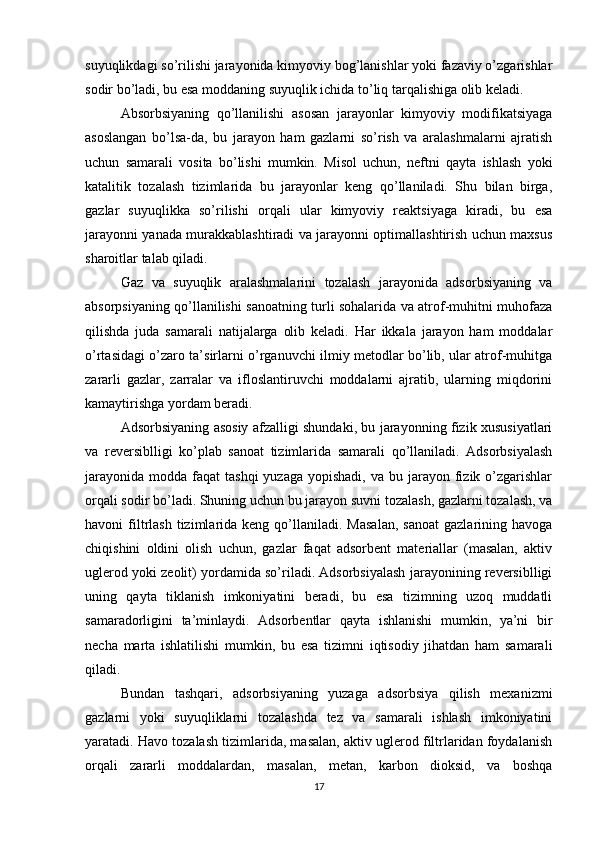 suyuqlikdagi so’rilishi jarayonida kimyoviy bog’lanishlar yoki fazaviy o’zgarishlar
sodir bo’ladi, bu esa moddaning suyuqlik ichida to’liq tarqalishiga olib keladi.
Absorbsiyaning   qo’llanilishi   asosan   jarayonlar   kimyoviy   modifikatsiyaga
asoslangan   bo’lsa-da,   bu   jarayon   ham   gazlarni   so’rish   va   aralashmalarni   ajratish
uchun   samarali   vosita   bo’lishi   mumkin.   Misol   uchun,   neftni   qayta   ishlash   yoki
katalitik   tozalash   tizimlarida   bu   jarayonlar   keng   qo’llaniladi.   Shu   bilan   birga,
gazlar   suyuqlikka   so’rilishi   orqali   ular   kimyoviy   reaktsiyaga   kiradi,   bu   esa
jarayonni yanada murakkablashtiradi va jarayonni optimallashtirish uchun maxsus
sharoitlar talab qiladi.
Gaz   va   suyuqlik   aralashmalarini   tozalash   jarayonida   adsorbsiyaning   va
absorpsiyaning qo’llanilishi sanoatning turli sohalarida va atrof-muhitni muhofaza
qilishda   juda   samarali   natijalarga   olib   keladi.   Har   ikkala   jarayon   ham   moddalar
o’rtasidagi o’zaro ta’sirlarni o’rganuvchi ilmiy metodlar bo’lib, ular atrof-muhitga
zararli   gazlar,   zarralar   va   ifloslantiruvchi   moddalarni   ajratib,   ularning   miqdorini
kamaytirishga yordam beradi.
Adsorbsiyaning asosiy afzalligi shundaki, bu jarayonning fizik xususiyatlari
va   reversiblligi   ko’plab   sanoat   tizimlarida   samarali   qo’llaniladi.   Adsorbsiyalash
jarayonida  modda  faqat  tashqi  yuzaga  yopishadi,  va  bu jarayon  fizik  o’zgarishlar
orqali sodir bo’ladi. Shuning uchun bu jarayon suvni tozalash, gazlarni tozalash, va
havoni   filtrlash  tizimlarida  keng  qo’llaniladi.  Masalan,  sanoat   gazlarining  havoga
chiqishini   oldini   olish   uchun,   gazlar   faqat   adsorbent   materiallar   (masalan,   aktiv
uglerod yoki zeolit) yordamida so’riladi. Adsorbsiyalash jarayonining reversiblligi
uning   qayta   tiklanish   imkoniyatini   beradi,   bu   esa   tizimning   uzoq   muddatli
samaradorligini   ta’minlaydi.   Adsorbentlar   qayta   ishlanishi   mumkin,   ya’ni   bir
necha   marta   ishlatilishi   mumkin,   bu   esa   tizimni   iqtisodiy   jihatdan   ham   samarali
qiladi.
Bundan   tashqari,   adsorbsiyaning   yuzaga   adsorbsiya   qilish   mexanizmi
gazlarni   yoki   suyuqliklarni   tozalashda   tez   va   samarali   ishlash   imkoniyatini
yaratadi. Havo tozalash tizimlarida, masalan, aktiv uglerod filtrlaridan foydalanish
orqali   zararli   moddalardan,   masalan,   metan,   karbon   dioksid,   va   boshqa
17 