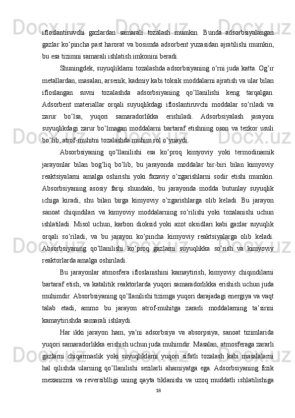 ifloslantiruvchi   gazlardan   samarali   tozalash   mumkin.   Bunda   adsorbsiyalangan
gazlar ko’pincha past harorat va bosimda adsorbent yuzasidan ajratilishi mumkin,
bu esa tizimni samarali ishlatish imkonini beradi.
Shuningdek, suyuqliklarni tozalashda adsorbsiyaning o’rni juda katta. Og’ir
metallardan, masalan, arsenik, kadmiy kabi toksik moddalarni ajratish va ular bilan
ifloslangan   suvni   tozalashda   adsorbsiyaning   qo’llanilishi   keng   tarqalgan.
Adsorbent   materiallar   orqali   suyuqlikdagi   ifloslantiruvchi   moddalar   so’riladi   va
zarur   bo’lsa,   yuqori   samaradorlikka   erishiladi.   Adsorbsiyalash   jarayoni
suyuqlikdagi   zarur   bo’lmagan   moddalarni   bartaraf   etishning   oson   va   tezkor   usuli
bo’lib, atrof-muhitni tozalashda muhim rol o’ynaydi.
Absorbsiyaning   qo’llanilishi   esa   ko’proq   kimyoviy   yoki   termodinamik
jarayonlar   bilan   bog’liq   bo’lib,   bu   jarayonda   moddalar   bir-biri   bilan   kimyoviy
reaktsiyalarni   amalga   oshirishi   yoki   fazaviy   o’zgarishlarni   sodir   etishi   mumkin.
Absorbsiyaning   asosiy   farqi   shundaki,   bu   jarayonda   modda   butunlay   suyuqlik
ichiga   kiradi,   shu   bilan   birga   kimyoviy   o’zgarishlarga   olib   keladi.   Bu   jarayon
sanoat   chiqindilari   va   kimyoviy   moddalarning   so’rilishi   yoki   tozalanishi   uchun
ishlatiladi.   Misol   uchun,   karbon   dioksid   yoki   azot   oksidlari   kabi   gazlar   suyuqlik
orqali   so’riladi,   va   bu   jarayon   ko’pincha   kimyoviy   reaktsiyalarga   olib   keladi.
Absorbsiyaning   qo’llanilishi   ko’proq   gazlarni   suyuqlikka   so’rish   va   kimyoviy
reaktorlarda amalga oshiriladi.
Bu   jarayonlar   atmosfera   ifloslanishini   kamaytirish,   kimyoviy   chiqindilarni
bartaraf etish, va katalitik reaktorlarda yuqori samaradorlikka erishish uchun juda
muhimdir. Absorbsiyaning qo’llanilishi tizimga yuqori darajadagi energiya va vaqt
talab   etadi,   ammo   bu   jarayon   atrof-muhitga   zararli   moddalarning   ta’sirini
kamaytirishda samarali ishlaydi.
Har   ikki   jarayon   ham,   ya’ni   adsorbsiya   va   absorpsiya,   sanoat   tizimlarida
yuqori samaradorlikka erishish uchun juda muhimdir. Masalan, atmosferaga zararli
gazlarni   chiqarmaslik   yoki   suyuqliklarni   yuqori   sifatli   tozalash   kabi   masalalarni
hal   qilishda   ularning   qo’llanilishi   sezilarli   ahamiyatga   ega.   Adsorbsiyaning   fizik
mexanizmi   va   reversiblligi   uning   qayta   tiklanishi   va   uzoq   muddatli   ishlatilishiga
18 