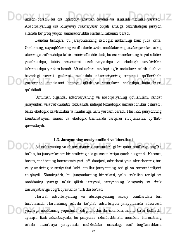 imkon   beradi,   bu   esa   iqtisodiy   jihatdan   foydali   va   samarali   tizimlar   yaratadi.
Absorbsiyaning   esa   kimyoviy   reaktsiyalar   orqali   amalga   oshiriladigan   jarayon
sifatida ko’proq yuqori samaradorlikka erishish imkonini beradi.
Bundan   tashqari,   bu   jarayonlarning   ekologik   muhimligi   ham   juda   katta.
Gazlarning, suyuqliklarning va ifloslantiruvchi moddalarning tozalanganidan so’ng
ularning atrof-muhitga ta’siri minimallashtiriladi, bu esa insonlarning hayot sifatini
yaxshilashga,   tabiiy   resurslarni   asrab-avaylashga   va   ekologik   xavfsizlikni
ta’minlashga yordam beradi. Misol uchun, suvdagi og’ir metallarni so’rib olish va
havodagi   zararli   gazlarni   tozalashda   adsorbsiyaning   samarali   qo’llanilishi
yordamida,   ekotizimni   himoya   qilish   va   resurslarni   saqlashga   katta   hissa
qo’shiladi.
Umuman   olganda,   adsorbsiyaning   va   absorpsiyaning   qo’llanilishi   sanoat
jarayonlari va atrof-muhitni tozalashda nafaqat texnologik samaradorlikni oshiradi,
balki ekologik xavfsizlikni ta’minlashga ham yordam beradi. Har ikki jarayonning
kombinatsiyasi   sanoat   va   ekologik   tizimlarda   barqaror   rivojlanishni   qo’llab-
quvvatlaydi.
1.3. Jarayonning asosiy omillari va kinetikasi
Adsorbsiyaning va absorpsiyaning samaradorligi bir qator omillarga bog’liq
bo’lib, bu jarayonlar har bir omilning o’ziga xos ta’siriga qarab o’zgaradi. Harorat,
bosim, moddaning konsentratsiyasi, pH darajasi, adsorbent yoki absorberning turi
va   yuzasining   xususiyatlari   kabi   omillar   jarayonning   tezligi   va   samaradorligini
aniqlaydi.   Shuningdek,   bu   jarayonlarning   kinetikasi,   ya’ni   so’rilish   tezligi   va
moddaning   yuzaga   ta’sir   qilish   jarayoni,   jarayonning   kimyoviy   va   fizik
xususiyatlariga bog’liq ravishda turlicha bo’ladi.
Harorat   adsorbsiyaning   va   absorpsiyaning   asosiy   omillaridan   biri
hisoblanadi.   Haroratning   oshishi   ko’plab   adsorbsiyon   jarayonlarida   adsorbent
yuzasiga   moddaning   yopishish   tezligini   oshirishi   mumkin,   ammo   ba’zi   hollarda,
ayniqsa   fizik   adsorbsiyada,   bu   jarayonni   sekinlashtirishi   mumkin.   Haroratning
ortishi   adsorbsiya   jarayonida   molekulalar   orasidagi   zaif   bog’lanishlarni
19 