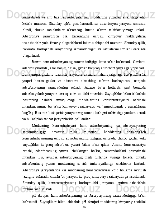 kamaytiradi   va   shu   bilan   adsorbsiyalangan   moddaning   yuzadan   ajralishiga   olib
kelishi   mumkin.   Shunday   qilib,   past   haroratlarda   adsorbsiyon   jarayoni   samarali
o’tadi,   chunki   molekulalar   o’rtasidagi   kuchli   o’zaro   ta’sirlar   yuzaga   keladi.
Absorpsiya   jarayonida   esa,   haroratning   oshishi   kimyoviy   reaktsiyalarni
tezlashtirishi yoki fazaviy o’zgarishlarni keltirib chiqarishi mumkin. Shunday qilib,
haroratni   boshqarish   jarayonning   samaradorligini   va   natijalarini   sezilarli   darajada
o’zgartiradi.
Bosim  ham adsorbsiyaning samaradorligiga katta ta’sir ko’rsatadi. Gazlarni
adsorbsiyalashda, agar bosim oshsa, gazlar ko’proq adsorbent yuzasiga yopishadi.
Bu, ayniqsa, gazlarni tozalash jarayonlarida muhim ahamiyatga ega. Ko’p hollarda,
yuqori   bosim   gazlar   va   adsorbent   o’rtasidagi   ta’sirni   kuchaytiradi,   natijada
adsorbsiyaning   samaradorligi   oshadi.   Ammo   ba’zi   hollarda,   past   bosimda
adsorbsiyalash jarayoni tezroq sodir bo’lishi  mumkin. Suyuqliklar bilan ishlashda
bosimning   oshishi   suyuqlikdagi   moddalarning   konsentratsiyasini   oshirishi
mumkin,   ammo   bu   ta’sir   kimyoviy   reaktsiyalar   va   termodinamik   o’zgarishlarga
bog’liq. Bosimni boshqarish jarayonning samaradorligini oshirishga yordam beradi
va bu ko’plab sanoat jarayonlarida qo’llaniladi.
Moddaning   konsentratsiyasi   ham   adsorbsiyaning   va   absorpsiyaning
samaradorligiga   bevosita   ta’sir   ko’rsatadi.   Moddaning   boshlang’ich
konsentratsiyasining   oshishi   adsorbsiyaning   tezligini   oshiradi,   chunki   gazlar   yoki
suyuqliklar   ko’proq   adsorbent   yuzasi   bilan   ta’sir   qiladi.   Ammo   konsentratsiya
ortishi,   adsorbentning   yuzasi   cheklangan   bo’lsa,   samaradorlikni   pasaytirishi
mumkin.   Bu,   ayniqsa   adsorbsiyaning   fizik   turlarida   yuzaga   keladi,   chunki
adsorbentning   yuzasi   moddaning   so’rish   imkoniyatlariga   cheklovlar   kiritadi.
Absorpsiya   jarayonlarida   esa   moddaning   konsentratsiyasi   ko’p   hollarda   so’rilish
tezligini   oshiradi,   chunki   bu   jarayon   ko’proq   kimyoviy   reaktsiyalarga   asoslanadi.
Shunday   qilib,   konsentratsiyaning   boshqarilishi   jarayonni   optimallashtirishda
muhim rol o’ynaydi.
pH   darajasi   ham   adsorbsiyaning   va   absorpsiyaning   samaradorligiga   ta’sir
ko’rsatadi.   Suyuqliklar   bilan   ishlashda   pH   darajasi   moddaning   kimyoviy   shaklini
20 