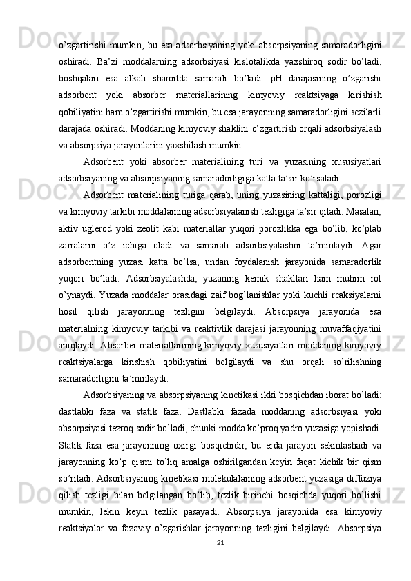 o’zgartirishi  mumkin,  bu  esa   adsorbsiyaning  yoki  absorpsiyaning  samaradorligini
oshiradi.   Ba’zi   moddalarning   adsorbsiyasi   kislotalikda   yaxshiroq   sodir   bo’ladi,
boshqalari   esa   alkali   sharoitda   samarali   bo’ladi.   pH   darajasining   o’zgarishi
adsorbent   yoki   absorber   materiallarining   kimyoviy   reaktsiyaga   kirishish
qobiliyatini ham o’zgartirishi mumkin, bu esa jarayonning samaradorligini sezilarli
darajada oshiradi. Moddaning kimyoviy shaklini o’zgartirish orqali adsorbsiyalash
va absorpsiya jarayonlarini yaxshilash mumkin.
Adsorbent   yoki   absorber   materialining   turi   va   yuzasining   xususiyatlari
adsorbsiyaning va absorpsiyaning samaradorligiga katta ta’sir ko’rsatadi.
Adsorbent   materialining   turiga   qarab,   uning   yuzasining   kattaligi,   porozligi
va kimyoviy tarkibi moddalarning adsorbsiyalanish tezligiga ta’sir qiladi. Masalan,
aktiv   uglerod   yoki   zeolit   kabi   materiallar   yuqori   porozlikka   ega   bo’lib,   ko’plab
zarralarni   o’z   ichiga   oladi   va   samarali   adsorbsiyalashni   ta’minlaydi.   Agar
adsorbentning   yuzasi   katta   bo’lsa,   undan   foydalanish   jarayonida   samaradorlik
yuqori   bo’ladi.   Adsorbsiyalashda,   yuzaning   kemik   shakllari   ham   muhim   rol
o’ynaydi.   Yuzada   moddalar   orasidagi   zaif   bog’lanishlar   yoki   kuchli   reaksiyalarni
hosil   qilish   jarayonning   tezligini   belgilaydi.   Absorpsiya   jarayonida   esa
materialning   kimyoviy   tarkibi   va   reaktivlik   darajasi   jarayonning   muvaffaqiyatini
aniqlaydi. Absorber materiallarining kimyoviy xususiyatlari moddaning kimyoviy
reaktsiyalarga   kirishish   qobiliyatini   belgilaydi   va   shu   orqali   so’rilishning
samaradorligini ta’minlaydi.
Adsorbsiyaning va absorpsiyaning kinetikasi ikki bosqichdan iborat bo’ladi:
dastlabki   faza   va   statik   faza.   Dastlabki   fazada   moddaning   adsorbsiyasi   yoki
absorpsiyasi tezroq sodir bo’ladi, chunki modda ko’proq yadro yuzasiga yopishadi.
Statik   faza   esa   jarayonning   oxirgi   bosqichidir,   bu   erda   jarayon   sekinlashadi   va
jarayonning   ko’p   qismi   to’liq   amalga   oshirilgandan   keyin   faqat   kichik   bir   qism
so’riladi. Adsorbsiyaning  kinetikasi  molekulalarning adsorbent  yuzasiga diffuziya
qilish   tezligi   bilan   belgilangan   bo’lib,   tezlik   birinchi   bosqichda   yuqori   bo’lishi
mumkin,   lekin   keyin   tezlik   pasayadi.   Absorpsiya   jarayonida   esa   kimyoviy
reaktsiyalar   va   fazaviy   o’zgarishlar   jarayonning   tezligini   belgilaydi.   Absorpsiya
21 