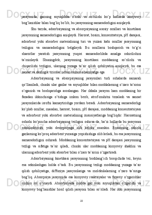 jarayonida,   gazning   suyuqlikka   o’tishi   va   so’rilishi   ko’p   hollarda   kimyoviy
bog’lanishlar bilan bog’liq bo’lib, bu jarayonning samaradorligini aniqlaydi.
Shu   tarzda,   adsorbsiyaning   va   absorpsiyaning   asosiy   omillari   va   kinetikasi
jarayonning samaradorligini aniqlaydi. Harorat, bosim, konsentratsiya, pH darajasi,
adsorbent   yoki   absorber   materialining   turi   va   yuzasi   kabi   omillar   jarayonning
tezligini   va   samaradorligini   belgilaydi.   Bu   omillarni   boshqarish   va   to’g’ri
sharoitlar   yaratish   jarayonning   yuqori   samaradorlikda   amalga   oshirilishini
ta’minlaydi.   Shuningdek,   jarayonning   kinetikasi   moddaning   so’rilishi   va
chiqarilishi   tezligini,   ularning   yuzaga   ta’sir   qilish   qobiliyatini   aniqlaydi,   bu   esa
sanoat va ekologik tizimlar uchun muhim ahamiyatga ega.
Adsorbsiyaning   va   absorpsiyaning   jarayonlari   turli   sohalarda   samarali
qo’llaniladi, chunki  ular  gazlar  va suyuqliklar  bilan moddalarning o’zaro ta’sirini
o’rganish   va   boshqarishga   asoslangan.   Har   ikkala   jarayon   ham   moddaning   bir
fazadan   ikkinchisiga   o’tishiga   imkon   berib,   atrof-muhitni   tozalash   va   sanoat
jarayonlarida   isrofni   kamaytirishga   yordam   beradi.   Adsorbsiyaning   samaradorligi
ko’plab omillar, masalan, harorat, bosim, pH darajasi, moddaning konsentratsiyasi
va   adsorbent   yoki   absorber   materialining   xususiyatlariga   bog’liqdir.   Haroratning
oshishi  ko’pincha adsorbsiyaning   tezligini  oshirsa-da,  ba’zi  hollarda  bu jarayonni
sekinlashtirishi   yoki   desorpsiyaga   olib   kelishi   mumkin.   Bosimning   oshishi
gazlarning ko’proq adsorbent yuzasiga yopishishiga olib keladi, bu esa jarayonning
samaradorligini   oshiradi.   Moddaning   konsentratsiyasi   va   pH   darajasi   jarayonning
tezligi   va   sifatiga   ta’sir   qiladi,   chunki   ular   moddaning   kimyoviy   shaklini   va
ularning adsorbent yoki absorber bilan o’zaro ta’sirini o’zgartiradi.
Adsorbsiyaning   kinetikasi   jarayonning   boshlang’ich   bosqichida   tez,   keyin
esa   sekinlashgan   holda   o’tadi.   Bu   jarayonning   tezligi   moddaning   yuzaga   ta’sir
qilish   qobiliyatiga,   diffuziya   jarayonlariga   va   molekulalarning   o’zaro   ta’siriga
bog’liq.   Absorpsiya   jarayonida   esa   kimyoviy   reaktsiyalar   va   fazaviy   o’zgarishlar
muhim   rol   o’ynaydi.   Absorbsiyada   modda   gaz   yoki   suyuqlikdan   o’zgarishi   va
kimyoviy   bog’lanishlar   hosil   qilish   jarayoni   bilan   so’riladi.   Har   ikki   jarayonning
22 