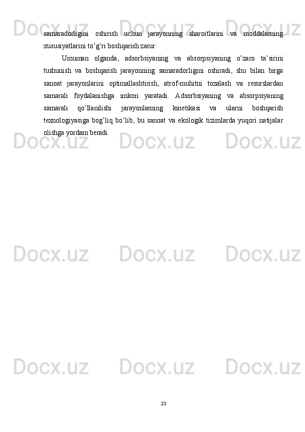 samaradorligini   oshirish   uchun   jarayonning   sharoitlarini   va   moddalarning
xususiyatlarini to’g’ri boshqarish zarur.
Umuman   olganda,   adsorbsiyaning   va   absorpsiyaning   o’zaro   ta’sirini
tushunish   va   boshqarish   jarayonning   samaradorligini   oshiradi,   shu   bilan   birga
sanoat   jarayonlarini   optimallashtirish,   atrof-muhitni   tozalash   va   resurslardan
samarali   foydalanishga   imkon   yaratadi.   Adsorbsiyaning   va   absorpsiyaning
samarali   qo’llanilishi   jarayonlarning   kinetikasi   va   ularni   boshqarish
texnologiyasiga   bog’liq   bo’lib,   bu   sanoat   va   ekologik   tizimlarda   yuqori   natijalar
olishga yordam beradi.
23 