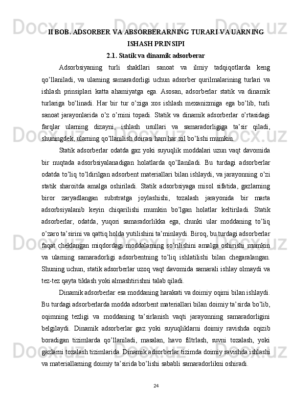 II BOB. ADSORBER VA ABSORBERARNING TURARI VA UARNING
ISHASH PRINSIPI
2.1. Statik va dinamik adsorberar
Adsorbsiyaning   turli   shakllari   sanoat   va   ilmiy   tadqiqotlarda   keng
qo’llaniladi,   va   ularning   samaradorligi   uchun   adsorber   qurilmalarining   turlari   va
ishlash   prinsiplari   katta   ahamiyatga   ega.   Asosan,   adsorberlar   statik   va   dinamik
turlariga   bo’linadi.   Har   bir   tur   o’ziga   xos   ishlash   mexanizmiga   ega   bo’lib,   turli
sanoat   jarayonlarida   o’z   o’rnini   topadi.   Statik   va   dinamik   adsorberlar   o’rtasidagi
farqlar   ularning   dizayni,   ishlash   usullari   va   samaradorligiga   ta’sir   qiladi,
shuningdek, ularning qo’llanilish doirasi ham har xil bo’lishi mumkin.
Statik adsorberlar  odatda gaz yoki suyuqlik moddalari uzun vaqt davomida
bir   nuqtada   adsorbsiyalanadigan   holatlarda   qo’llaniladi.   Bu   turdagi   adsorberlar
odatda to’liq to’ldirilgan adsorbent materiallari bilan ishlaydi, va jarayonning o’zi
statik   sharoitda   amalga   oshiriladi.   Statik   adsorbsiyaga   misol   sifatida,   gazlarning
biror   zaryadlangan   substratga   joylashishi,   tozalash   jarayonida   bir   marta
adsorbsiyalanib   keyin   chiqarilishi   mumkin   bo’lgan   holatlar   keltiriladi.   Statik
adsorberlar,   odatda,   yuqori   samaradorlikka   ega,   chunki   ular   moddaning   to’liq
o’zaro ta’sirini va qattiq holda yutilishini ta’minlaydi. Biroq, bu turdagi adsorberlar
faqat   cheklangan   miqdordagi   moddalarning   so’rilishini   amalga   oshirishi   mumkin
va   ularning   samaradorligi   adsorbentning   to’liq   ishlatilishi   bilan   chegaralangan.
Shuning uchun, statik adsorberlar uzoq vaqt davomida samarali ishlay olmaydi va
tez-tez qayta tiklash yoki almashtirishni talab qiladi.
Dinamik adsorberlar esa moddaning harakati va doimiy oqimi bilan ishlaydi.
Bu turdagi adsorberlarda modda adsorbent materiallari bilan doimiy ta’sirda bo’lib,
oqimning   tezligi   va   moddaning   ta’sirlanish   vaqti   jarayonning   samaradorligini
belgilaydi.   Dinamik   adsorberlar   gaz   yoki   suyuqliklarni   doimiy   ravishda   oqizib
boradigan   tizimlarda   qo’llaniladi,   masalan,   havo   filtrlash,   suvni   tozalash,   yoki
gazlarni tozalash tizimlarida. Dinamik adsorberlar tizimda doimiy ravishda ishlashi
va materiallarning doimiy ta’sirida bo’lishi sababli samaradorlikni oshiradi.
24 