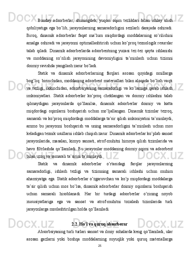 Bunday   adsorberlar,   shuningdek,   yuqori   oqim   tezliklari   bilan   ishlay   olish
qobiliyatiga ega  bo’lib,  jarayonlarning  samaradorligini  sezilarli   darajada  oshiradi.
Biroq,   dinamik   adsorberlar   faqat   ma’lum   miqdordagi   moddalarning   so’rilishini
amalga oshiradi va jarayonni optimallashtirish uchun ko’proq texnologik resurslar
talab   qiladi.   Dinamik   adsorberlarda   adsorbentning   yuzasi   tez-tez   qayta   ishlanishi
va   moddaning   so’rilish   jarayonining   davomiyligini   ta’minlash   uchun   tizimni
doimiy ravishda yangilash zarur bo’ladi.
Statik   va   dinamik   adsorberlarning   farqlari   asosan   quyidagi   omillarga
bog’liq: birinchidan, moddaning adsorbent materiallari bilan aloqada bo’lish vaqti
va   tezligi,   ikkinchidan,   adsorbsiyaning   samaradorligi   va   ko’lamiga   qarab   ishlash
imkoniyatlari.   Statik   adsorberlar   ko’proq   cheklangan   va   doimiy   ishlashni   talab
qilmaydigan   jarayonlarda   qo’llanilsa,   dinamik   adsorberlar   doimiy   va   katta
miqdordagi   oqimlarni   boshqarish   uchun   mo’ljallangan.   Dinamik   tizimlar   tezroq,
samarali va ko’proq miqdordagi moddalarga ta’sir qilish imkoniyatini ta’minlaydi,
ammo   bu   jarayonni   boshqarish   va   uning   samaradorligini   ta’minlash   uchun   mos
keladigan texnik usullarni ishlab chiqish zarur. Dinamik adsorberlar ko’plab sanoat
jarayonlarida,   masalan,   kimyo   sanoati,   atrof-muhitni   himoya  qilish   tizimlarida   va
havo filtrlashda qo’llaniladi. Bu jarayonlar moddaning doimiy oqimi va adsorbent
bilan uzoq va samarali ta’sirini ta’minlaydi.
Statik   va   dinamik   adsorberlar   o’rtasidagi   farqlar   jarayonlarning
samaradorligi,   ishlash   tezligi   va   tizimning   samarali   ishlashi   uchun   muhim
ahamiyatga ega. Statik adsorberlar  o’zgaruvchan va ko’p miqdordagi  moddalarga
ta’sir   qilish   uchun   mos   bo’lsa,   dinamik   adsorberlar   doimiy   oqimlarni   boshqarish
uchun   samarali   hisoblanadi.   Har   bir   turdagi   adsorberlar   o’zining   noyob
xususiyatlariga   ega   va   sanoat   va   atrof-muhitni   tozalash   tizimlarida   turli
jarayonlarga moslashtirilgan holda qo’llaniladi.
2.2. Ho’l va quruq absorberar
Absorbsiyaning turli turlari sanoat va ilmiy sohalarda keng qo’llaniladi, ular
asosan   gazlarni   yoki   boshqa   moddalarning   suyuqlik   yoki   quruq   materiallarga
25 