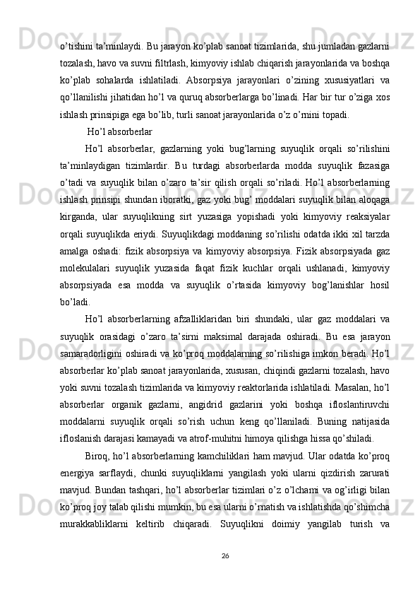o’tishini ta’minlaydi. Bu jarayon ko’plab sanoat tizimlarida, shu jumladan gazlarni
tozalash, havo va suvni filtrlash, kimyoviy ishlab chiqarish jarayonlarida va boshqa
ko’plab   sohalarda   ishlatiladi.   Absorpsiya   jarayonlari   o’zining   xususiyatlari   va
qo’llanilishi jihatidan ho’l va quruq absorberlarga bo’linadi. Har bir tur o’ziga xos
ishlash prinsipiga ega bo’lib, turli sanoat jarayonlarida o’z o’rnini topadi. 
 Ho’l absorberlar
Ho’l   absorberlar,   gazlarning   yoki   bug’larning   suyuqlik   orqali   so’rilishini
ta’minlaydigan   tizimlardir.   Bu   turdagi   absorberlarda   modda   suyuqlik   fazasiga
o’tadi   va   suyuqlik   bilan   o’zaro   ta’sir   qilish   orqali   so’riladi.   Ho’l   absorberlarning
ishlash prinsipi shundan iboratki, gaz yoki bug’ moddalari suyuqlik bilan aloqaga
kirganda,   ular   suyuqlikning   sirt   yuzasiga   yopishadi   yoki   kimyoviy   reaksiyalar
orqali suyuqlikda eriydi. Suyuqlikdagi moddaning so’rilishi odatda ikki xil tarzda
amalga   oshadi:   fizik   absorpsiya   va   kimyoviy   absorpsiya.   Fizik   absorpsiyada   gaz
molekulalari   suyuqlik   yuzasida   faqat   fizik   kuchlar   orqali   ushlanadi,   kimyoviy
absorpsiyada   esa   modda   va   suyuqlik   o’rtasida   kimyoviy   bog’lanishlar   hosil
bo’ladi.
Ho’l   absorberlarning   afzalliklaridan   biri   shundaki,   ular   gaz   moddalari   va
suyuqlik   orasidagi   o’zaro   ta’sirni   maksimal   darajada   oshiradi.   Bu   esa   jarayon
samaradorligini oshiradi va ko’proq moddalarning so’rilishiga imkon beradi. Ho’l
absorberlar ko’plab sanoat jarayonlarida, xususan, chiqindi gazlarni tozalash, havo
yoki suvni tozalash tizimlarida va kimyoviy reaktorlarida ishlatiladi. Masalan, ho’l
absorberlar   organik   gazlarni,   angidrid   gazlarini   yoki   boshqa   ifloslantiruvchi
moddalarni   suyuqlik   orqali   so’rish   uchun   keng   qo’llaniladi.   Buning   natijasida
ifloslanish darajasi kamayadi va atrof-muhitni himoya qilishga hissa qo’shiladi.
Biroq, ho’l absorberlarning kamchiliklari ham mavjud. Ular odatda ko’proq
energiya   sarflaydi,   chunki   suyuqliklarni   yangilash   yoki   ularni   qizdirish   zarurati
mavjud. Bundan tashqari, ho’l absorberlar tizimlari o’z o’lchami va og’irligi bilan
ko’proq joy talab qilishi mumkin, bu esa ularni o’rnatish va ishlatishda qo’shimcha
murakkabliklarni   keltirib   chiqaradi.   Suyuqlikni   doimiy   yangilab   turish   va
26 