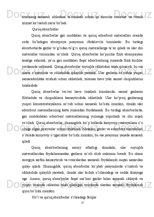 tizimning   samarali   ishlashini   ta’minlash   uchun   qo’shimcha   resurslar   va   texnik
xizmat ko’rsatish zarur bo’ladi.
 Quruq absorberlar
Quruq   absorberlar   gaz   moddalari   va   quruq   adsorbent   materiallari   orasida
sodir   bo’ladigan   absorpsiya   jarayonini   ifodalovchi   tizimlardir.   Bu   turdagi
absorberlarda gazlar to’g’ridan-to’g’ri quruq materiallarga ta’sir qiladi va ular shu
materiallar   tomonidan   so’riladi.   Quruq   absorberlar   ko’pincha   fizik   absorpsiyani
amalga   oshiradi,   ya’ni   gaz   moddalari   faqat   adsorbentning   yuzasida   fizik   kuchlar
yordamida ushlanadi. Quruq absorberlar suyuqlik ishlatishni talab qilmaydi, bu esa
ularni   o’rnatishda   va   ishlatishda   qulaylik   yaratadi.   Ular   gazlarni   so’rishda   yuqori
samaradorlikka erishish uchun ishlatiladi, xususan havo yoki sanoat chiqindilarini
tozalashda.
Quruq   absorberlar   tez-tez   havo   tozalash   tizimlarida,   sanoat   gazlarini
filtrlashda   va   chiqindilarni   kamaytirishda   ishlatiladi.   Ular   ko’proq   gazlarning
yuqori   konsentratsiyalarini   so’rish   uchun   samarali   bo’lishi   mumkin,   chunki   ular
adsorbent   materiallarining  katta   yuzasidan   foydalanadi.   Bu   turdagi   absorberlarda,
gaz   molekulalari   adsorbent   materiallarining   yuzasiga   yopishadi   va   shu   orqali
so’riladi. Quruq absorberlar, shuningdek, ko’p hollarda kimyoviy reaksiyalarni o’z
ichiga olgan jarayonlar uchun ishlatiladi. Masalan, gazlar va adsorbent materiallari
o’rtasida kimyoviy o’zgarishlar bo’lishi mumkin, bu esa jarayonni yanada samarali
qiladi.
Quruq   absorberlarning   asosiy   afzalligi   shundaki,   ular   suyuqlik
materiallaridan   foydalanmasdan   gazlarni   so’rib   olish   imkonini   beradi.   Bu   ularni
energiya sarfini kamaytirish va resurslardan samarali foydalanish nuqtai nazaridan
qulay   qiladi.   Shuningdek,   quruq   absorberlar   ko’plab   jarayonlarda   o’rnatish   va
ishlatishda   qulaylik   yaratadi,   chunki   ular   kichik   o’lchamdagi   va   sodda   dizaynga
ega.   Ammo,   quruq   absorberlar   faqat   ma’lum   gazlar   bilan   samarali   ishlaydi   va
yuqori   bosimda   ishlashni   talab   qiladigan   tizimlarda   ulardan   samarali   foydalanish
qiyin bo’lishi mumkin.
 Ho’l va quruq absorberlar o’rtasidagi farqlar
27 