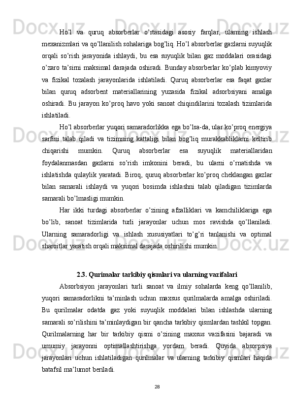Ho’l   va   quruq   absorberlar   o’rtasidagi   asosiy   farqlar,   ularning   ishlash
mexanizmlari va qo’llanilish sohalariga bog’liq. Ho’l absorberlar gazlarni suyuqlik
orqali   so’rish   jarayonida   ishlaydi,   bu   esa   suyuqlik   bilan   gaz   moddalari   orasidagi
o’zaro ta’sirni  maksimal  darajada oshiradi. Bunday absorberlar ko’plab kimyoviy
va   fizikal   tozalash   jarayonlarida   ishlatiladi.   Quruq   absorberlar   esa   faqat   gazlar
bilan   quruq   adsorbent   materiallarining   yuzasida   fizikal   adsorbsiyani   amalga
oshiradi.   Bu   jarayon   ko’proq   havo   yoki   sanoat   chiqindilarini   tozalash   tizimlarida
ishlatiladi.
Ho’l absorberlar yuqori samaradorlikka ega bo’lsa-da, ular ko’proq energiya
sarfini   talab   qiladi   va   tizimning   kattaligi   bilan   bog’liq   murakkabliklarni   keltirib
chiqarishi   mumkin.   Quruq   absorberlar   esa   suyuqlik   materiallaridan
foydalanmasdan   gazlarni   so’rish   imkonini   beradi,   bu   ularni   o’rnatishda   va
ishlatishda   qulaylik  yaratadi.   Biroq,  quruq  absorberlar   ko’proq  cheklangan   gazlar
bilan   samarali   ishlaydi   va   yuqori   bosimda   ishlashni   talab   qiladigan   tizimlarda
samarali bo’lmasligi mumkin.
Har   ikki   turdagi   absorberlar   o’zining   afzalliklari   va   kamchiliklariga   ega
bo’lib,   sanoat   tizimlarida   turli   jarayonlar   uchun   mos   ravishda   qo’llaniladi.
Ularning   samaradorligi   va   ishlash   xususiyatlari   to’g’ri   tanlanishi   va   optimal
sharoitlar yaratish orqali maksimal darajada oshirilishi mumkin.
2.3. Qurimalar tarkibiy qismlari va ularning vazifalari
Absorbsiyon   jarayonlari   turli   sanoat   va   ilmiy   sohalarda   keng   qo’llanilib,
yuqori   samaradorlikni   ta’minlash   uchun   maxsus   qurilmalarda   amalga   oshiriladi.
Bu   qurilmalar   odatda   gaz   yoki   suyuqlik   moddalari   bilan   ishlashda   ularning
samarali so’rilishini ta’minlaydigan bir qancha tarkibiy qismlardan tashkil topgan.
Qurilmalarning   har   bir   tarkibiy   qismi   o’zining   maxsus   vazifasini   bajaradi   va
umumiy   jarayonni   optimallashtirishga   yordam   beradi.   Quyida   absorpsiya
jarayonlari   uchun   ishlatiladigan   qurilmalar   va   ularning   tarkibiy   qismlari   haqida
batafsil ma’lumot beriladi.
28 