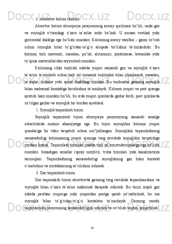  1. Absorber koloni (tizimi)
Absorber   koloni   absorpsiya   jarayonining   asosiy   qurilmasi   bo’lib,   unda   gaz
va   suyuqlik   o’rtasidagi   o’zaro   ta’sirlar   sodir   bo’ladi.   U   asosan   vertikal   yoki
gorizontal shaklga ega bo’lishi mumkin. Kolonning asosiy vazifasi – gazni so’rish
uchun   suyuqlik   bilan   to’g’ridan-to’g’ri   aloqada   bo’lishini   ta’minlashdir.   Bu
kolonni   turli   materiali,   masalan,   po’lat,   alyuminiy,   plastmassa,   keramika   yoki
to’qima materiallaridan tayyorlash mumkin. 
Kolonning   ichki   tuzilishi   odatda   yuqori   samarali   gaz   va   suyuqlik   o’zaro
ta’sirini   ta’minlash  uchun  turli   xil  mexanik  tuzilmalar  bilan  jihozlanadi,  masalan,
to’siqlar,   trubalar   yoki   spiral   shakldagi   tizimlar.   Bu   tuzilmalar   gazning   suyuqlik
bilan maksimal kontaktga kirishishini ta’minlaydi. Kolonni yuqori va past qismga
ajratish ham mumkin bo’lib, bu erda yuqori qismlarda gazlar kirib, past qismlarda
so’rilgan gazlar va suyuqlik bir-biridan ajratiladi.
 2. Suyuqlik taqsimlash tizimi
Suyuqlik   taqsimlash   tizimi   absorpsiya   jarayonining   samarali   amalga
oshirilishida   muhim   ahamiyatga   ega.   Bu   tizim   suyuqlikni   kolonni   yuqori
qismlariga   bir   tekis   tarqatish   uchun   mo’ljallangan.   Suyuqlikni   taqsimlashning
samaradorligi   kolonnaning   yuqori   qismiga   teng   ravishda   suyuqlikni   tarqatishga
yordam beradi. Taqsimlash tizimlari odatda turli xil konstruktsiyalarga ega bo’lishi
mumkin:   buzadigan   amallar   (spray   nozzles),   truba   tizimlari   yoki   kanalizatsiya
tarmoqlari.   Taqsimlashning   samaradorligi   suyuqlikning   gaz   bilan   kontakt
o’rnatishini va moddalarning so’rilishini oshiradi.
 3. Gaz taqsimlash tizimi
Gaz   taqsimlash   tizimi   absorberda   gazning   teng   ravishda   taqsimlanishini   va
suyuqlik   bilan   o’zaro   ta’sirini   maksimal   darajada   oshiradi.   Bu   tizim   orqali   gaz
odatda   pastdan   yuqoriga   yoki   yuqoridan   pastga   qarab   yo’naltiriladi,   bu   esa
suyuqlik   bilan   to’g’ridan-to’g’ri   kontaktni   ta’minlaydi.   Gazning   yaxshi
taqsimlanishi jarayonning samaradorligini oshiradi va so’rilish vaqtini qisqartiradi.
29 