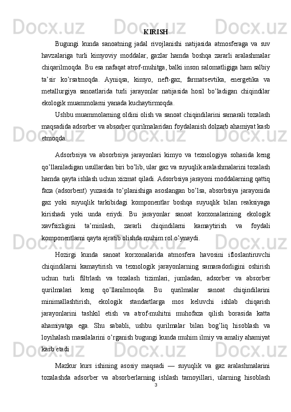 KIRISH
Bugungi   kunda   sanoatning   jadal   rivojlanishi   natijasida   atmosferaga   va   suv
havzalariga   turli   kimyoviy   moddalar,   gazlar   hamda   boshqa   zararli   aralashmalar
chiqarilmoqda. Bu esa nafaqat atrof-muhitga, balki inson salomatligiga ham salbiy
ta’sir   ko ’ rsatmoqda.   Ayniqsa,   kimyo,   neft-gaz,   farmatsevtika,   energetika   va
metallurgiya   sanoatlarida   turli   jarayonlar   natijasida   hosil   bo’ladigan   chiqindilar
ekologik muammolarni yanada kuchaytirmoqda.
Ushbu muammolarning oldini olish va sanoat chiqindilarini samarali tozalash
maqsadida adsorber va absorber qurilmalaridan foydalanish dolzarb ahamiyat kasb
etmoqda.
Adsorbsiya   va   absorbsiya   jarayonlari   kimyo   va   texnologiya   sohasida   keng
qo’llaniladigan usullardan biri bo’lib, ular gaz va suyuqlik aralashmalarini tozalash
hamda qayta ishlash uchun xizmat qiladi. Adsorbsiya jarayoni moddalarning qattiq
faza   (adsorbent)   yuzasida   to’planishiga   asoslangan   bo’lsa,   absorbsiya   jarayonida
gaz   yoki   suyuqlik   tarkibidagi   komponentlar   boshqa   suyuqlik   bilan   reaksiyaga
kirishadi   yoki   unda   eriydi.   Bu   jarayonlar   sanoat   korxonalarining   ekologik
xavfsizligini   ta’minlash,   zararli   chiqindilarni   kamaytirish   va   foydali
komponentlarni qayta ajratib olishda muhim rol o’ynaydi.
Hozirgi   kunda   sanoat   korxonalarida   atmosfera   havosini   ifloslantiruvchi
chiqindilarni   kamaytirish   va   texnologik   jarayonlarning   samaradorligini   oshirish
uchun   turli   filtrlash   va   tozalash   tizimlari,   jumladan,   adsorber   va   absorber
qurilmalari   keng   qo’llanilmoqda.   Bu   qurilmalar   sanoat   chiqindilarini
minimallashtirish,   ekologik   standartlarga   mos   keluvchi   ishlab   chiqarish
jarayonlarini   tashkil   etish   va   atrof-muhitni   muhofaza   qilish   borasida   katta
ahamiyatga   ega.   Shu   sababli,   ushbu   qurilmalar   bilan   bog’liq   hisoblash   va
loyihalash masalalarini o’rganish bugungi kunda muhim ilmiy va amaliy ahamiyat
kasb etadi
Mazkur   kurs   ishining   asosiy   maqsadi   —   suyuqlik   va   gaz   aralashmalarini
tozalashda   adsorber   va   absorberlarning   ishlash   tamoyillari,   ularning   hisoblash
3 
