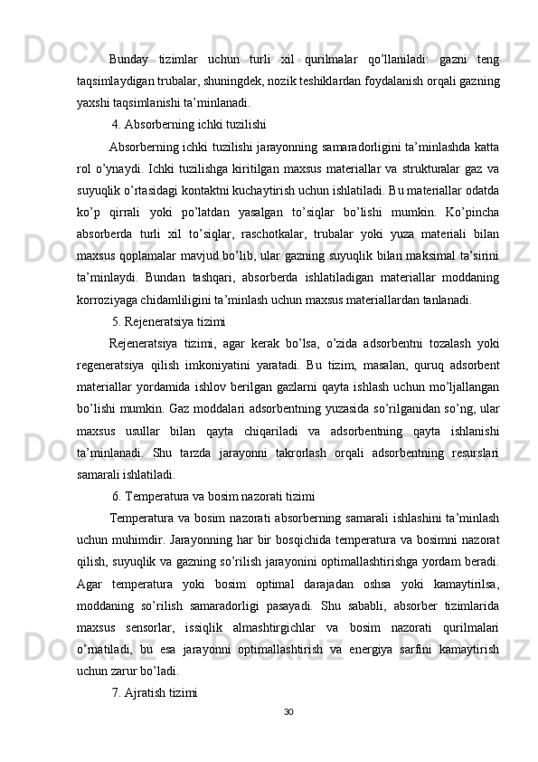 Bunday   tizimlar   uchun   turli   xil   qurilmalar   qo’llaniladi:   gazni   teng
taqsimlaydigan trubalar, shuningdek, nozik teshiklardan foydalanish orqali gazning
yaxshi taqsimlanishi ta’minlanadi.
 4. Absorberning ichki tuzilishi
Absorberning ichki tuzilishi jarayonning samaradorligini ta’minlashda katta
rol   o’ynaydi.   Ichki   tuzilishga   kiritilgan   maxsus   materiallar   va   strukturalar   gaz   va
suyuqlik o’rtasidagi kontaktni kuchaytirish uchun ishlatiladi. Bu materiallar odatda
ko’p   qirrali   yoki   po’latdan   yasalgan   to’siqlar   bo’lishi   mumkin.   Ko’pincha
absorberda   turli   xil   to’siqlar,   raschotkalar,   trubalar   yoki   yuza   materiali   bilan
maxsus qoplamalar mavjud bo’lib, ular gazning suyuqlik bilan maksimal  ta’sirini
ta’minlaydi.   Bundan   tashqari,   absorberda   ishlatiladigan   materiallar   moddaning
korroziyaga chidamliligini ta’minlash uchun maxsus materiallardan tanlanadi.
 5. Rejeneratsiya tizimi
Rejeneratsiya   tizimi,   agar   kerak   bo’lsa,   o’zida   adsorbentni   tozalash   yoki
regeneratsiya   qilish   imkoniyatini   yaratadi.   Bu   tizim,   masalan,   quruq   adsorbent
materiallar   yordamida   ishlov   berilgan   gazlarni   qayta   ishlash   uchun   mo’ljallangan
bo’lishi mumkin. Gaz moddalari adsorbentning yuzasida so’rilganidan so’ng, ular
maxsus   usullar   bilan   qayta   chiqariladi   va   adsorbentning   qayta   ishlanishi
ta’minlanadi.   Shu   tarzda   jarayonni   takrorlash   orqali   adsorbentning   resurslari
samarali ishlatiladi.
 6. Temperatura va bosim nazorati tizimi
Temperatura  va  bosim  nazorati  absorberning  samarali   ishlashini  ta’minlash
uchun   muhimdir.   Jarayonning   har   bir   bosqichida   temperatura   va   bosimni   nazorat
qilish, suyuqlik va gazning so’rilish jarayonini optimallashtirishga yordam beradi.
Agar   temperatura   yoki   bosim   optimal   darajadan   oshsa   yoki   kamaytirilsa,
moddaning   so’rilish   samaradorligi   pasayadi.   Shu   sababli,   absorber   tizimlarida
maxsus   sensorlar,   issiqlik   almashtirgichlar   va   bosim   nazorati   qurilmalari
o’rnatiladi,   bu   esa   jarayonni   optimallashtirish   va   energiya   sarfini   kamaytirish
uchun zarur bo’ladi.
 7. Ajratish tizimi
30 