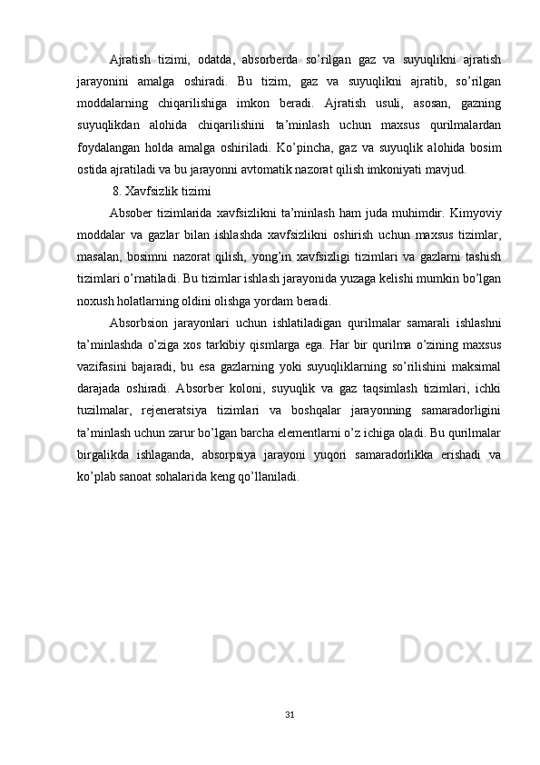 Ajratish   tizimi,   odatda,   absorberda   so’rilgan   gaz   va   suyuqlikni   ajratish
jarayonini   amalga   oshiradi.   Bu   tizim,   gaz   va   suyuqlikni   ajratib,   so’rilgan
moddalarning   chiqarilishiga   imkon   beradi.   Ajratish   usuli,   asosan,   gazning
suyuqlikdan   alohida   chiqarilishini   ta’minlash   uchun   maxsus   qurilmalardan
foydalangan   holda   amalga   oshiriladi.   Ko’pincha,   gaz   va   suyuqlik   alohida   bosim
ostida ajratiladi va bu jarayonni avtomatik nazorat qilish imkoniyati mavjud.
 8. Xavfsizlik tizimi
Absober   tizimlarida   xavfsizlikni   ta’minlash   ham   juda   muhimdir.   Kimyoviy
moddalar   va   gazlar   bilan   ishlashda   xavfsizlikni   oshirish   uchun   maxsus   tizimlar,
masalan,   bosimni   nazorat   qilish,   yong’in   xavfsizligi   tizimlari   va   gazlarni   tashish
tizimlari o’rnatiladi. Bu tizimlar ishlash jarayonida yuzaga kelishi mumkin bo’lgan
noxush holatlarning oldini olishga yordam beradi. 
Absorbsion   jarayonlari   uchun   ishlatiladigan   qurilmalar   samarali   ishlashni
ta’minlashda   o’ziga   xos   tarkibiy   qismlarga   ega.  Har   bir   qurilma   o’zining   maxsus
vazifasini   bajaradi,   bu   esa   gazlarning   yoki   suyuqliklarning   so’rilishini   maksimal
darajada   oshiradi.   Absorber   koloni,   suyuqlik   va   gaz   taqsimlash   tizimlari,   ichki
tuzilmalar,   rejeneratsiya   tizimlari   va   boshqalar   jarayonning   samaradorligini
ta’minlash uchun zarur bo’lgan barcha elementlarni o’z ichiga oladi. Bu qurilmalar
birgalikda   ishlaganda,   absorpsiya   jarayoni   yuqori   samaradorlikka   erishadi   va
ko’plab sanoat sohalarida keng qo’llaniladi.
31 