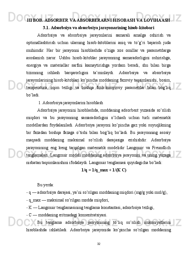 III BOB. ADSORBER VA ABSORBERARNI HISOBASH VA LOYIHAASH
3.1. Adsorbsiya va absorbsiya jarayonarining hisob-kitobari
Adsorbsiya   va   absorbsiya   jarayonlarini   samarali   amalga   oshirish   va
optimallashtirish   uchun   ularning   hisob-kitoblarini   aniq   va   to’g’ri   bajarish   juda
muhimdir.   Har   bir   jarayonni   hisoblashda   o’ziga   xos   omillar   va   parametrlarga
asoslanish   zarur.   Ushbu   hisob-kitoblar   jarayonning   samaradorligini   oshirishga,
energiya   va   materiallar   sarfini   kamaytirishga   yordam   beradi,   shu   bilan   birga
tizimning   ishlash   barqarorligini   ta’minlaydi.   Adsorbsiya   va   absorbsiya
jarayonlarining hisob-kitoblari ko’pincha moddaning fazoviy taqsimlanishi, bosim,
temperatura,   oqim   tezligi   va   boshqa   fizik-kimyoviy   parametrlar   bilan   bog’liq
bo’ladi.
 1. Adsorbsiya jarayonlarini hisoblash
Adsorbsiya  jarayonini  hisoblashda,   moddaning adsorbent  yuzasida   so’rilish
miqdori   va   bu   jarayonning   samaradorligini   o’lchash   uchun   turli   matematik
modellardan   foydalaniladi.   Adsorbsiya   jarayoni   ko’pincha   gaz   yoki   suyuqlikning
bir   fazadan   boshqa   fazaga   o’tishi   bilan   bog’liq   bo’ladi.   Bu   jarayonning   asosiy
maqsadi   moddaning   maksimal   so’rilish   darajasiga   erishishdir.   Adsorbsiya
jarayonining   eng   keng   tarqalgan   matematik   modelidir   Langmuir   va   Freundlich
tenglamalari. Langmuir modeli moddaning adsorbsiya jarayonini va uning yuzaga
nisbatan taqsimlanishini ifodalaydi. Langmuir tenglamasi quyidagicha bo’ladi:
1/q = 1/q_max + 1/(K C)
Bu yerda:
- q — adsorbsiya darajasi, ya’ni so’rilgan moddaning miqdori (mg/g yoki mol/g),
- q_max — maksimal so’rilgan modda miqdori,
- K — Langmuir tenglamasining tenglama konstantasi, adsorbsiya tezligi,
- C — moddaning eritmadagi konsentratsiyasi.
Bu   tenglama   adsorbsiya   jarayonining   to’liq   so’rilish   imkoniyatlarini
hisoblashda   ishlatiladi.   Adsorbsiya   jarayonida   ko’pincha   so’rilgan   moddaning
32 