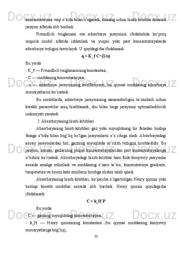konsentratsiyasi vaqt o’tishi bilan o’zgaradi, shuning uchun hisob-kitoblar dinamik
jarayon sifatida olib boriladi.
Freundlich   tenglamasi   esa   adsorbsiya   jarayonini   ifodalashda   ko’proq
empirik   model   sifatida   ishlatiladi   va   yuqori   yoki   past   konsentratsiyalarda
adsorbsiya tezligini tasvirlaydi. U quyidagicha ifodalanadi:
q = K_f C^(1/n)
Bu yerda:
- K_f — Freundlich tenglamasining konstantasi,
- C — moddaning konsentratsiyasi,
-   n   —   adsorbsiya   jarayonining   koeffitsiyenti,   bu   qiymat   moddaning   adsorbsiya
xususiyatlarini ko’rsatadi.
Bu   modellarda,   adsorbsiya   jarayonining   samaradorligini   ta’minlash   uchun
kerakli   parametrlar   aniq   hisoblanadi,   shu   bilan   birga   jarayonni   optimallashtirish
imkoniyati yaratadi.
 2. Absorbsiyaning hisob-kitoblari
Absorbsiyaning   hisob-kitoblari   gaz   yoki   suyuqlikning   bir   fazadan   boshqa
fazaga  o’tishi   bilan  bog’liq  bo’lgan  jarayonlarni  o’z  ichiga  oladi.  Absorbsiyadagi
asosiy   jarayonlardan   biri,   gazning   suyuqlikda   so’rilish   tezligini   hisoblashdir.   Bu
jarayon,   asosan,   gazlarning   yuqori   konsentratsiyalaridan   past   konsentratsiyalariga
o’tishini   ko’rsatadi.   Absorbsiyadagi   hisob-kitoblar   ham   fizik-kimyoviy   jarayonlar
asosida   amalga   oshiriladi   va   moddaning   o’zaro   ta’siri,   konsentratsiya   gradienti,
temperatura va bosim kabi omillarni hisobga olishni talab qiladi.
Absorbsiyaning hisob-kitoblari, ko’pincha o’zgartirilgan Henry qonuni yoki
boshqa   kinetik   modellar   asosida   olib   boriladi.   Henry   qonuni   quyidagicha
ifodalanadi:
C = k_H P
Bu yerda:
- C — gazning suyuqlikdagi konsentratsiyasi,
-   k_H   —   Henry   qonunining   konstantasi   (bu   qiymat   moddaning   kimyoviy
xususiyatlariga bog’liq),
33 