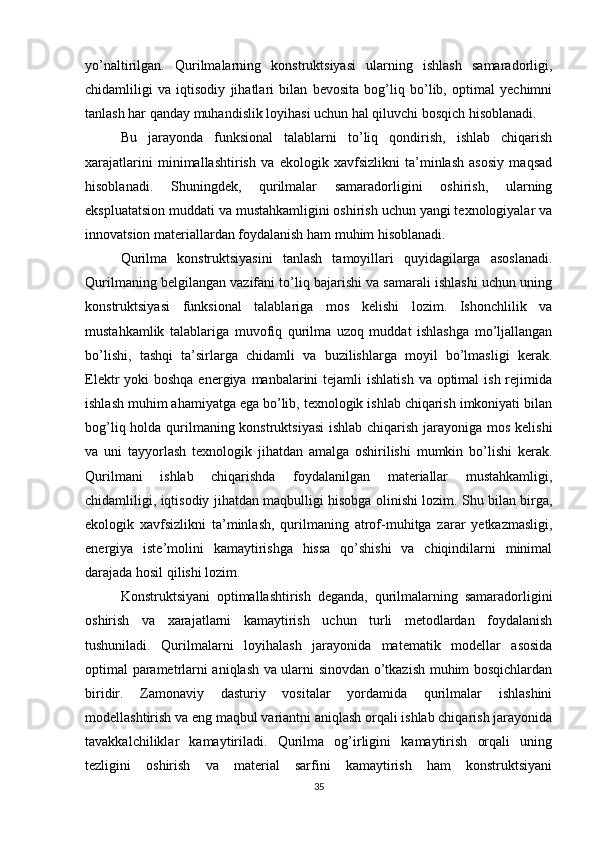 yo’naltirilgan.   Qurilmalarning   konstruktsiyasi   ularning   ishlash   samaradorligi,
chidamliligi   va   iqtisodiy   jihatlari   bilan   bevosita   bog’liq   bo’lib,   optimal   yechimni
tanlash har qanday muhandislik loyihasi uchun hal qiluvchi bosqich hisoblanadi.
Bu   jarayonda   funksional   talablarni   to’liq   qondirish,   ishlab   chiqarish
xarajatlarini   minimallashtirish   va   ekologik   xavfsizlikni   ta’minlash   asosiy   maqsad
hisoblanadi.   Shuningdek,   qurilmalar   samaradorligini   oshirish,   ularning
ekspluatatsion muddati va mustahkamligini oshirish uchun yangi texnologiyalar va
innovatsion materiallardan foydalanish ham muhim hisoblanadi.
Qurilma   konstruktsiyasini   tanlash   tamoyillari   quyidagilarga   asoslanadi.
Qurilmaning belgilangan vazifani to’liq bajarishi va samarali ishlashi uchun uning
konstruktsiyasi   funksional   talablariga   mos   kelishi   lozim.   Ishonchlilik   va
mustahkamlik   talablariga   muvofiq   qurilma   uzoq   muddat   ishlashga   mo’ljallangan
bo’lishi,   tashqi   ta’sirlarga   chidamli   va   buzilishlarga   moyil   bo’lmasligi   kerak.
Elektr  yoki  boshqa energiya manbalarini  tejamli  ishlatish  va optimal  ish rejimida
ishlash muhim ahamiyatga ega bo’lib, texnologik ishlab chiqarish imkoniyati bilan
bog’liq holda qurilmaning konstruktsiyasi  ishlab chiqarish jarayoniga mos kelishi
va   uni   tayyorlash   texnologik   jihatdan   amalga   oshirilishi   mumkin   bo’lishi   kerak.
Qurilmani   ishlab   chiqarishda   foydalanilgan   materiallar   mustahkamligi,
chidamliligi, iqtisodiy jihatdan maqbulligi hisobga olinishi lozim. Shu bilan birga,
ekologik   xavfsizlikni   ta’minlash,   qurilmaning   atrof-muhitga   zarar   yetkazmasligi,
energiya   iste’molini   kamaytirishga   hissa   qo’shishi   va   chiqindilarni   minimal
darajada hosil qilishi lozim.
Konstruktsiyani   optimallashtirish   deganda,   qurilmalarning   samaradorligini
oshirish   va   xarajatlarni   kamaytirish   uchun   turli   metodlardan   foydalanish
tushuniladi.   Qurilmalarni   loyihalash   jarayonida   matematik   modellar   asosida
optimal parametrlarni aniqlash va ularni sinovdan o’tkazish muhim bosqichlardan
biridir.   Zamonaviy   dasturiy   vositalar   yordamida   qurilmalar   ishlashini
modellashtirish va eng maqbul variantni aniqlash orqali ishlab chiqarish jarayonida
tavakkalchiliklar   kamaytiriladi.   Qurilma   og’irligini   kamaytirish   orqali   uning
tezligini   oshirish   va   material   sarfini   kamaytirish   ham   konstruktsiyani
35 