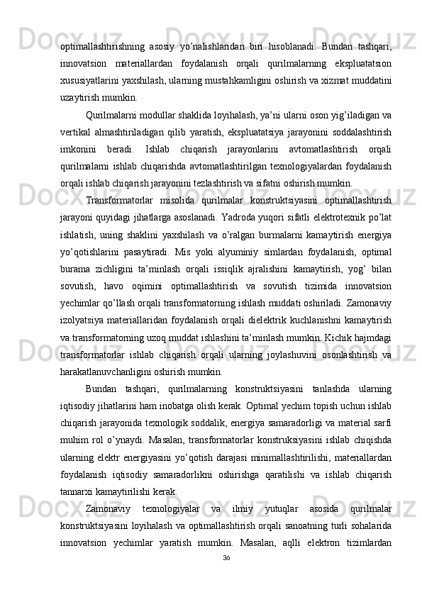 optimallashtirishning   asosiy   yo’nalishlaridan   biri   hisoblanadi.   Bundan   tashqari,
innovatsion   materiallardan   foydalanish   orqali   qurilmalarning   ekspluatatsion
xususiyatlarini yaxshilash, ularning mustahkamligini oshirish va xizmat muddatini
uzaytirish mumkin.
Qurilmalarni modullar shaklida loyihalash, ya’ni ularni oson yig’iladigan va
vertikal   almashtiriladigan   qilib   yaratish,   ekspluatatsiya   jarayonini   soddalashtirish
imkonini   beradi.   Ishlab   chiqarish   jarayonlarini   avtomatlashtirish   orqali
qurilmalarni   ishlab   chiqarishda   avtomatlashtirilgan   texnologiyalardan   foydalanish
orqali ishlab chiqarish jarayonini tezlashtirish va sifatni oshirish mumkin.
Transformatorlar   misolida   qurilmalar   konstruktsiyasini   optimallashtirish
jarayoni quyidagi jihatlarga asoslanadi. Yadroda yuqori sifatli elektrotexnik po’lat
ishlatish,   uning   shaklini   yaxshilash   va   o’ralgan   burmalarni   kamaytirish   energiya
yo’qotishlarini   pasaytiradi.   Mis   yoki   alyuminiy   simlardan   foydalanish,   optimal
burama   zichligini   ta’minlash   orqali   issiqlik   ajralishini   kamaytirish,   yog’   bilan
sovutish,   havo   oqimini   optimallashtirish   va   sovutish   tizimida   innovatsion
yechimlar qo’llash orqali transformatorning ishlash muddati oshiriladi. Zamonaviy
izolyatsiya   materiallaridan   foydalanish   orqali   dielektrik   kuchlanishni   kamaytirish
va transformatorning uzoq muddat ishlashini ta’minlash mumkin. Kichik hajmdagi
transformatorlar   ishlab   chiqarish   orqali   ularning   joylashuvini   osonlashtirish   va
harakatlanuvchanligini oshirish mumkin. 
Bundan   tashqari,   qurilmalarning   konstruktsiyasini   tanlashda   ularning
iqtisodiy jihatlarini ham inobatga olish kerak. Optimal yechim topish uchun ishlab
chiqarish jarayonida texnologik soddalik, energiya samaradorligi va material sarfi
muhim   rol   o’ynaydi.   Masalan,   transformatorlar   konstruksiyasini   ishlab   chiqishda
ularning   elektr   energiyasini   yo’qotish   darajasi   minimallashtirilishi,   materiallardan
foydalanish   iqtisodiy   samaradorlikni   oshirishga   qaratilishi   va   ishlab   chiqarish
tannarxi kamaytirilishi kerak. 
Zamonaviy   texnologiyalar   va   ilmiy   yutuqlar   asosida   qurilmalar
konstruktsiyasini  loyihalash va optimallashtirish orqali sanoatning turli sohalarida
innovatsion   yechimlar   yaratish   mumkin.   Masalan,   aqlli   elektron   tizimlardan
36 