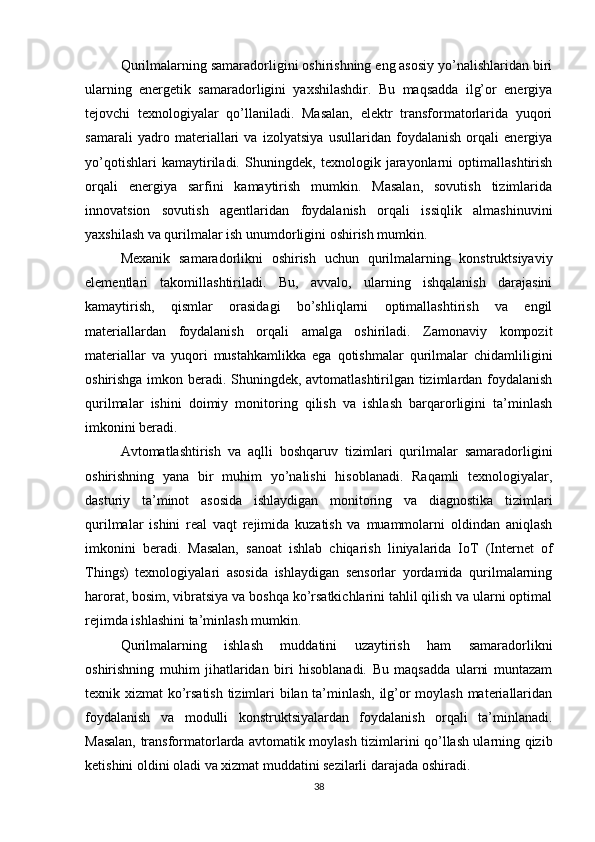 Qurilmalarning samaradorligini oshirishning eng asosiy yo’nalishlaridan biri
ularning   energetik   samaradorligini   yaxshilashdir.   Bu   maqsadda   ilg’or   energiya
tejovchi   texnologiyalar   qo’llaniladi.   Masalan,   elektr   transformatorlarida   yuqori
samarali   yadro   materiallari   va   izolyatsiya   usullaridan   foydalanish   orqali   energiya
yo’qotishlari   kamaytiriladi.   Shuningdek,   texnologik   jarayonlarni   optimallashtirish
orqali   energiya   sarfini   kamaytirish   mumkin.   Masalan,   sovutish   tizimlarida
innovatsion   sovutish   agentlaridan   foydalanish   orqali   issiqlik   almashinuvini
yaxshilash va qurilmalar ish unumdorligini oshirish mumkin.
Mexanik   samaradorlikni   oshirish   uchun   qurilmalarning   konstruktsiyaviy
elementlari   takomillashtiriladi.   Bu,   avvalo,   ularning   ishqalanish   darajasini
kamaytirish,   qismlar   orasidagi   bo’shliqlarni   optimallashtirish   va   engil
materiallardan   foydalanish   orqali   amalga   oshiriladi.   Zamonaviy   kompozit
materiallar   va   yuqori   mustahkamlikka   ega   qotishmalar   qurilmalar   chidamliligini
oshirishga imkon beradi. Shuningdek, avtomatlashtirilgan tizimlardan foydalanish
qurilmalar   ishini   doimiy   monitoring   qilish   va   ishlash   barqarorligini   ta’minlash
imkonini beradi.
Avtomatlashtirish   va   aqlli   boshqaruv   tizimlari   qurilmalar   samaradorligini
oshirishning   yana   bir   muhim   yo’nalishi   hisoblanadi.   Raqamli   texnologiyalar,
dasturiy   ta’minot   asosida   ishlaydigan   monitoring   va   diagnostika   tizimlari
qurilmalar   ishini   real   vaqt   rejimida   kuzatish   va   muammolarni   oldindan   aniqlash
imkonini   beradi.   Masalan,   sanoat   ishlab   chiqarish   liniyalarida   IoT   (Internet   of
Things)   texnologiyalari   asosida   ishlaydigan   sensorlar   yordamida   qurilmalarning
harorat, bosim, vibratsiya va boshqa ko’rsatkichlarini tahlil qilish va ularni optimal
rejimda ishlashini ta’minlash mumkin.
Qurilmalarning   ishlash   muddatini   uzaytirish   ham   samaradorlikni
oshirishning   muhim   jihatlaridan   biri   hisoblanadi.   Bu   maqsadda   ularni   muntazam
texnik xizmat ko’rsatish tizimlari bilan ta’minlash, ilg’or moylash materiallaridan
foydalanish   va   modulli   konstruktsiyalardan   foydalanish   orqali   ta’minlanadi.
Masalan, transformatorlarda avtomatik moylash tizimlarini qo’llash ularning qizib
ketishini oldini oladi va xizmat muddatini sezilarli darajada oshiradi.
38 