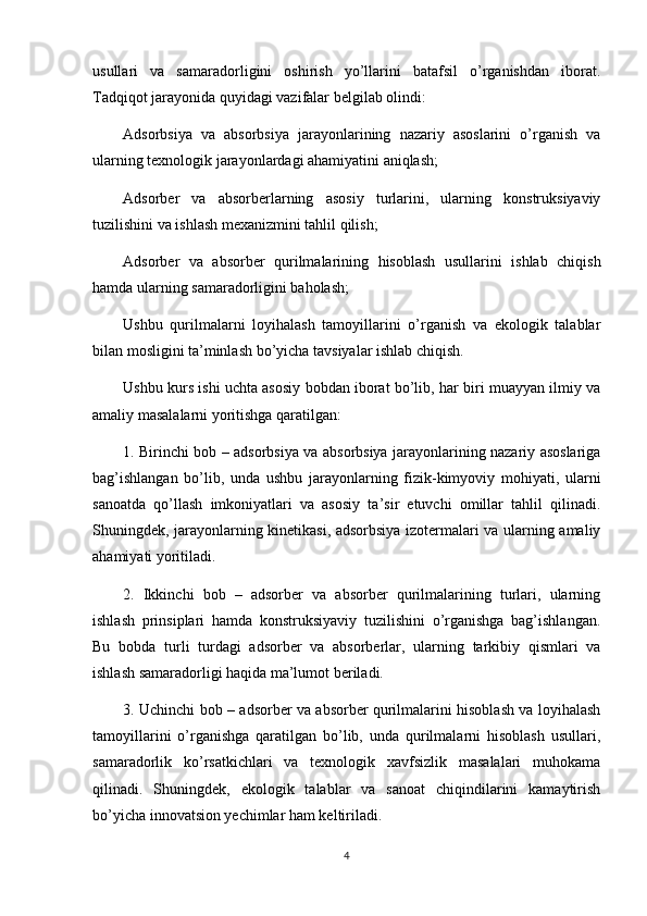 usullari   va   samaradorligini   oshirish   yo’llarini   batafsil   o’rganishdan   iborat.
Tadqiqot jarayonida quyidagi vazifalar belgilab olindi:
Adsorbsiya   va   absorbsiya   jarayonlarining   nazariy   asoslarini   o’rganish   va
ularning texnologik jarayonlardagi ahamiyatini aniqlash;
Adsorber   va   absorberlarning   asosiy   turlarini,   ularning   konstruksiyaviy
tuzilishini va ishlash mexanizmini tahlil qilish;
Adsorber   va   absorber   qurilmalarining   hisoblash   usullarini   ishlab   chiqish
hamda ularning samaradorligini baholash;
Ushbu   qurilmalarni   loyihalash   tamoyillarini   o’rganish   va   ekologik   talablar
bilan mosligini ta’minlash bo’yicha tavsiyalar ishlab chiqish.
Ushbu kurs ishi uchta asosiy bobdan iborat bo’lib, har biri muayyan ilmiy va
amaliy masalalarni yoritishga qaratilgan:
1. Birinchi bob – adsorbsiya va absorbsiya jarayonlarining nazariy asoslariga
bag’ishlangan   bo’lib,   unda   ushbu   jarayonlarning   fizik-kimyoviy   mohiyati,   ularni
sanoatda   qo’llash   imkoniyatlari   va   asosiy   ta’sir   etuvchi   omillar   tahlil   qilinadi.
Shuningdek, jarayonlarning kinetikasi, adsorbsiya izotermalari va ularning amaliy
ahamiyati yoritiladi.
2.   Ikkinchi   bob   –   adsorber   va   absorber   qurilmalarining   turlari,   ularning
ishlash   prinsiplari   hamda   konstruksiyaviy   tuzilishini   o’rganishga   bag’ishlangan.
Bu   bobda   turli   turdagi   adsorber   va   absorberlar,   ularning   tarkibiy   qismlari   va
ishlash samaradorligi haqida ma’lumot beriladi.
3. Uchinchi bob – adsorber va absorber qurilmalarini hisoblash va loyihalash
tamoyillarini   o’rganishga   qaratilgan   bo’lib,   unda   qurilmalarni   hisoblash   usullari,
samaradorlik   ko’rsatkichlari   va   texnologik   xavfsizlik   masalalari   muhokama
qilinadi.   Shuningdek,   ekologik   talablar   va   sanoat   chiqindilarini   kamaytirish
bo’yicha innovatsion yechimlar ham keltiriladi.
4 