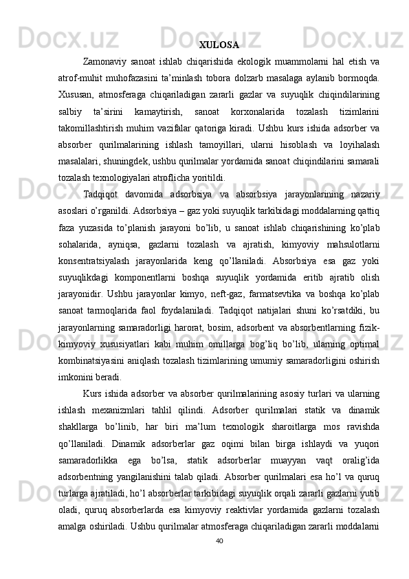 XULOSA
Zamonaviy   sanoat   ishlab   chiqarishida   ekologik   muammolarni   hal   etish   va
atrof-muhit   muhofazasini   ta’minlash   tobora   dolzarb   masalaga   aylanib   bormoqda.
Xususan,   atmosferaga   chiqariladigan   zararli   gazlar   va   suyuqlik   chiqindilarining
salbiy   ta’sirini   kamaytirish,   sanoat   korxonalarida   tozalash   tizimlarini
takomillashtirish   muhim   vazifalar   qatoriga   kiradi.   Ushbu   kurs   ishida   adsorber   va
absorber   qurilmalarining   ishlash   tamoyillari,   ularni   hisoblash   va   loyihalash
masalalari, shuningdek, ushbu qurilmalar yordamida sanoat chiqindilarini samarali
tozalash texnologiyalari atroflicha yoritildi.
Tadqiqot   davomida   adsorbsiya   va   absorbsiya   jarayonlarining   nazariy
asoslari o’rganildi. Adsorbsiya – gaz yoki suyuqlik tarkibidagi moddalarning qattiq
faza   yuzasida   to’planish   jarayoni   bo’lib,   u   sanoat   ishlab   chiqarishining   ko’plab
sohalarida,   ayniqsa,   gazlarni   tozalash   va   ajratish,   kimyoviy   mahsulotlarni
konsentratsiyalash   jarayonlarida   keng   qo’llaniladi.   Absorbsiya   esa   gaz   yoki
suyuqlikdagi   komponentlarni   boshqa   suyuqlik   yordamida   eritib   ajratib   olish
jarayonidir.   Ushbu   jarayonlar   kimyo,   neft-gaz,   farmatsevtika   va   boshqa   ko’plab
sanoat   tarmoqlarida   faol   foydalaniladi.   Tadqiqot   natijalari   shuni   ko’rsatdiki,   bu
jarayonlarning   samaradorligi   harorat,   bosim,   adsorbent   va   absorbentlarning   fizik-
kimyoviy   xususiyatlari   kabi   muhim   omillarga   bog’liq   bo’lib,   ularning   optimal
kombinatsiyasini  aniqlash tozalash tizimlarining umumiy samaradorligini oshirish
imkonini beradi.
Kurs   ishida   adsorber   va   absorber   qurilmalarining   asosiy   turlari   va   ularning
ishlash   mexanizmlari   tahlil   qilindi.   Adsorber   qurilmalari   statik   va   dinamik
shakllarga   bo’linib,   har   biri   ma’lum   texnologik   sharoitlarga   mos   ravishda
qo’llaniladi.   Dinamik   adsorberlar   gaz   oqimi   bilan   birga   ishlaydi   va   yuqori
samaradorlikka   ega   bo’lsa,   statik   adsorberlar   muayyan   vaqt   oralig’ida
adsorbentning   yangilanishini   talab   qiladi.   Absorber   qurilmalari   esa   ho’l   va   quruq
turlarga ajratiladi, ho’l absorberlar tarkibidagi suyuqlik orqali zararli gazlarni yutib
oladi,   quruq   absorberlarda   esa   kimyoviy   reaktivlar   yordamida   gazlarni   tozalash
amalga oshiriladi. Ushbu qurilmalar atmosferaga chiqariladigan zararli moddalarni
40 