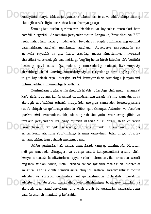 kamaytirish,   qayta   ishlash   jarayonlarini   takomillashtirish   va   ishlab   chiqarishning
ekologik xavfsizligini oshirishda katta ahamiyatga ega.
Shuningdek,   ushbu   qurilmalarni   hisoblash   va   loyihalash   masalalari   ham
batafsil   o’rganildi.   Adsorbsion   jarayonlar   uchun   Langmuir,   Freundlich   va   BET
izotermalari   kabi   nazariy   modellardan   foydalanish   orqali   qurilmalarning   optimal
parametrlarini   aniqlash   mumkinligi   aniqlandi.   Absorbsiya   jarayonlarida   esa
erituvchi   suyuqlik   va   gaz   fazasi   orasidagi   massa   almashinuvi,   muvozanat
sharoitlari   va   texnologik   parametrlarga   bog’liq   holda   hisob-kitoblar   olib   borilishi
lozimligi   qayd   etildi.   Qurilmalarning   samaradorligi   nafaqat   fizik-kimyoviy
sharoitlarga,   balki   ularning   konstruksiyaviy   xususiyatlariga   ham   bog’liq   bo’lib,
to’g’ri   loyihalash   orqali   energiya   sarfini   kamaytirish   va   texnologik   jarayonlarni
optimallashtirish mumkinligi ta’kidlandi.
Qurilmalarni loyihalashda ekologik talablarni hisobga olish muhim ahamiyat
kasb  etadi.   Bugungi   kunda  sanoat   chiqindilarining  zararli   ta’sirini  kamaytirish  va
ekologik   xavfsizlikni   oshirish   maqsadida   energiya   samarador   texnologiyalarni
ishlab   chiqish   va   qo’llashga   alohida   e’tibor   qaratilmoqda.   Adsorber   va   absorber
qurilmalarini   avtomatlashtirish,   ularning   ish   faoliyatini   monitoring   qilish   va
tozalash   jarayonlarini   real   vaqt   rejimida   nazorat   qilish   orqali   ishlab   chiqarish
jarayonlarining   ekologik   barqarorligini   oshirish   mumkinligi   aniqlandi.   Bu   esa
sanoat   korxonalarining   atrof-muhitga   ta’sirini   kamaytirish   bilan   birga,   iqtisodiy
samaradorlikni ham oshirish imkonini beradi.
Ushbu   qurilmalar   turli   sanoat   tarmoqlarida   keng   qo’llanilmoqda.   Xususan,
neft-gaz   sanoatida   oltingugurt   va   boshqa   zararli   komponentlarni   ajratib   olish,
kimyo   sanoatida   katalizatorlarni   qayta   ishlash,   farmatsevtika   sanoatida   zararli
bug’larni   ushlab   qolish,   metallurgiyada   sanoat   gazlarini   tozalash   va   energetika
sohasida   issiqlik   elektr   stansiyalarida   chiqindi   gazlarni   zararsizlantirish   uchun
adsorber   va   absorber   qurilmalari   faol   qo’llanilmoqda.   Kelajakda   innovatsion
adsorbent   va   absorbent   materiallar,   avtomatlashtirilgan   boshqaruv   tizimlari   va
ekologik   toza   texnologiyalarni   joriy   etish   orqali   bu   qurilmalar   samaradorligini
yanada oshirish mumkinligi ko’rsatildi.
41 