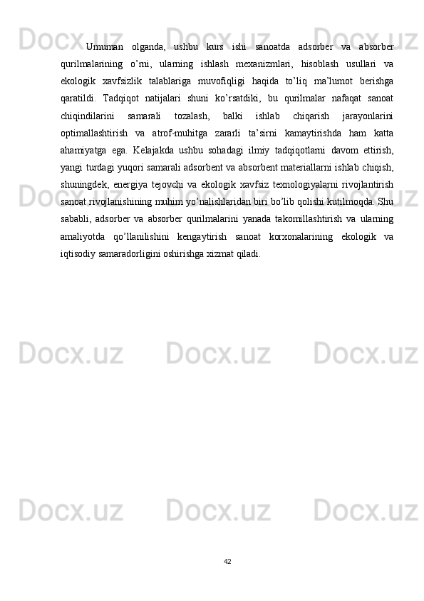 Umuman   olganda,   ushbu   kurs   ishi   sanoatda   adsorber   va   absorber
qurilmalarining   o’rni,   ularning   ishlash   mexanizmlari,   hisoblash   usullari   va
ekologik   xavfsizlik   talablariga   muvofiqligi   haqida   to’liq   ma’lumot   berishga
qaratildi.   Tadqiqot   natijalari   shuni   ko’rsatdiki,   bu   qurilmalar   nafaqat   sanoat
chiqindilarini   samarali   tozalash,   balki   ishlab   chiqarish   jarayonlarini
optimallashtirish   va   atrof-muhitga   zararli   ta’sirni   kamaytirishda   ham   katta
ahamiyatga   ega.   Kelajakda   ushbu   sohadagi   ilmiy   tadqiqotlarni   davom   ettirish,
yangi turdagi yuqori samarali adsorbent va absorbent materiallarni ishlab chiqish,
shuningdek,   energiya   tejovchi   va   ekologik   xavfsiz   texnologiyalarni   rivojlantirish
sanoat rivojlanishining muhim yo’nalishlaridan biri bo’lib qolishi kutilmoqda. Shu
sababli,   adsorber   va   absorber   qurilmalarini   yanada   takomillashtirish   va   ularning
amaliyotda   qo’llanilishini   kengaytirish   sanoat   korxonalarining   ekologik   va
iqtisodiy samaradorligini oshirishga xizmat qiladi.
42