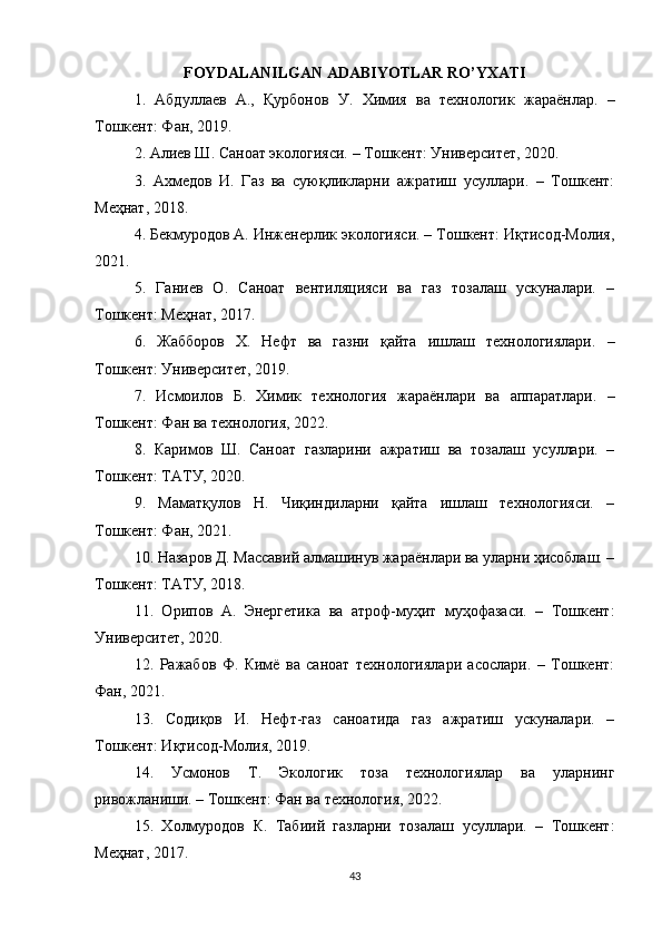 FOYDALANILGAN ADABIYOTLAR RO’YXATI
1.   Абдуллаев   А .,   Қурбонов   У .   Химия   ва   технологик   жараёнлар.   –
Тошкент: Фан, 2019.
2. Алиев Ш. Саноат экологияси. – Тошкент: Университет, 2020.
3.   Ахмедов   И.   Газ   ва   суюқликларни   ажратиш   усуллари.   –   Тошкент:
Меҳнат, 2018.
4. Бекмуродов А. Инженерлик экологияси. – Тошкент: Иқтисод-Молия,
2021.
5.   Ганиев   О.   Саноат   вентиляцияси   ва   газ   тозалаш   ускуналари.   –
Тошкент: Меҳнат, 2017.
6.   Жабборов   Х.   Нефт   ва   газни   қайта   ишлаш   технологиялари.   –
Тошкент: Университет, 2019.
7.   Исмоилов   Б.   Химик   технология   жараёнлари   ва   аппаратлари.   –
Тошкент: Фан ва технология, 2022.
8.   Каримов   Ш.   Саноат   газларини   ажратиш   ва   тозалаш   усуллари.   –
Тошкент: ТАТУ, 2020.
9.   Маматқулов   Н.   Чиқиндиларни   қайта   ишлаш   технологияси.   –
Тошкент: Фан, 2021.
10. Назаров Д. Массавий алмашинув жараёнлари ва уларни ҳисоблаш. –
Тошкент: ТАТУ, 2018.
11.   Орипов   А.   Энергетика   ва   атроф-муҳит   муҳофазаси.   –   Тошкент:
Университет, 2020.
12.   Ражабов   Ф.   Кимё   ва   саноат   технологиялари   асослари.   –   Тошкент:
Фан, 2021.
13.   Содиқов   И.   Нефт-газ   саноатида   газ   ажратиш   ускуналари.   –
Тошкент: Иқтисод-Молия, 2019.
14.   Усмонов   Т.   Экологик   тоза   технологиялар   ва   уларнинг
ривожланиши. – Тошкент: Фан ва технология, 2022.
15.   Холмуродов   К.   Табиий   газларни   тозалаш   усуллари.   –   Тошкент:
Меҳнат, 2017.
43 