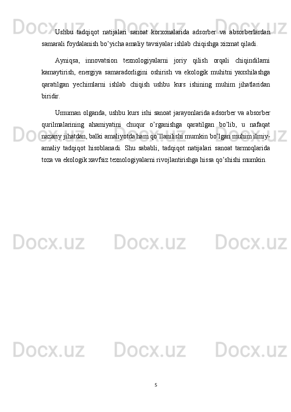 Ushbu   tadqiqot   natijalari   sanoat   korxonalarida   adsorber   va   absorberlardan
samarali foydalanish bo’yicha amaliy tavsiyalar ishlab chiqishga xizmat qiladi.
Ayniqsa,   innovatsion   texnologiyalarni   joriy   qilish   orqali   chiqindilarni
kamaytirish,   energiya   samaradorligini   oshirish   va   ekologik   muhitni   yaxshilashga
qaratilgan   yechimlarni   ishlab   chiqish   ushbu   kurs   ishining   muhim   jihatlaridan
biridir.
Umuman olganda, ushbu kurs ishi sanoat jarayonlarida adsorber va absorber
qurilmalarining   ahamiyatini   chuqur   o’rganishga   qaratilgan   bo’lib,   u   nafaqat
nazariy jihatdan, balki amaliyotda ham qo’llanilishi mumkin bo’lgan muhim ilmiy-
amaliy   tadqiqot   hisoblanadi.   Shu   sababli,   tadqiqot   natijalari   sanoat   tarmoqlarida
toza va ekologik xavfsiz texnologiyalarni rivojlantirishga hissa qo’shishi mumkin.
5 