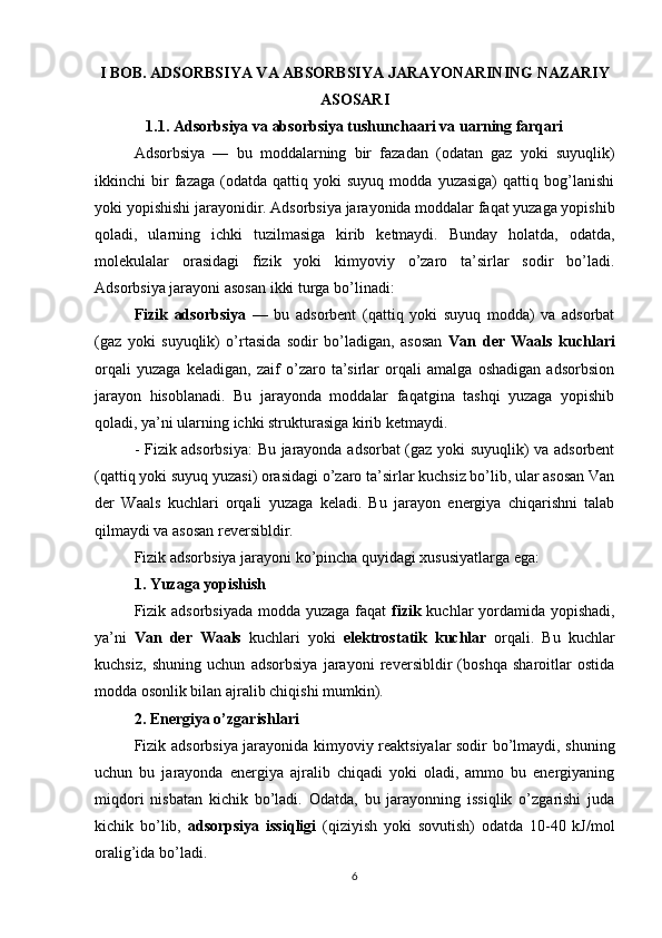 I BOB. ADSORBSIYA VA ABSORBSIYA JARAYONARINING NAZARIY
ASOSARI
1.1. Adsorbsiya va absorbsiya tushunchaari va uarning farqari
Adsorbsiya   —   bu   moddalarning   bir   fazadan   (odatan   gaz   yoki   suyuqlik)
ikkinchi   bir   fazaga   (odatda  qattiq   yoki   suyuq   modda   yuzasiga)   qattiq  bog’lanishi
yoki yopishishi jarayonidir. Adsorbsiya jarayonida moddalar faqat yuzaga yopishib
qoladi,   ularning   ichki   tuzilmasiga   kirib   ketmaydi.   Bunday   holatda,   odatda,
molekulalar   orasidagi   fizik   yoki   kimyoviy   o’zaro   ta’sirlar   sodir   bo’ladi.
Adsorbsiya jarayoni asosan ikki turga bo’linadi:
Fizik   adsorbsiya   —   bu   adsorbent   (qattiq   yoki   suyuq   modda)   va   adsorbat
(gaz   yoki   suyuqlik)   o’rtasida   sodir   bo’ladigan,   asosan   Van   der   Waals   kuchlari
orqali   yuzaga   keladigan,   zaif   o’zaro   ta’sirlar   orqali   amalga   oshadigan   adsorbsion
jarayon   hisoblanadi.   Bu   jarayonda   moddalar   faqatgina   tashqi   yuzaga   yopishib
qoladi, ya’ni ularning ichki strukturasiga kirib ketmaydi.
- Fizik adsorbsiya: Bu jarayonda adsorbat (gaz yoki suyuqlik) va adsorbent
(qattiq yoki suyuq yuzasi) orasidagi o’zaro ta’sirlar kuchsiz bo’lib, ular asosan Van
der   Waals   kuchlari   orqali   yuzaga   keladi.   Bu   jarayon   energiya   chiqarishni   talab
qilmaydi va asosan reversibldir.
Fizik adsorbsiya jarayoni ko’pincha quyidagi xususiyatlarga ega:
1. Yuzaga yopishish
Fizik adsorbsiyada modda yuzaga faqat   fizik   kuchlar yordamida yopishadi,
ya’ni   Van   der   Waals   kuchlari   yoki   elektrostatik   kuchlar   orqali.   Bu   kuchlar
kuchsiz,   shuning   uchun   adsorbsiya   jarayoni   reversibldir   (boshqa   sharoitlar   ostida
modda osonlik bilan ajralib chiqishi mumkin).
2. Energiya o’zgarishlari
Fizik adsorbsiya jarayonida kimyoviy reaktsiyalar sodir bo’lmaydi, shuning
uchun   bu   jarayonda   energiya   ajralib   chiqadi   yoki   oladi,   ammo   bu   energiyaning
miqdori   nisbatan   kichik   bo’ladi.   Odatda,   bu   jarayonning   issiqlik   o’zgarishi   juda
kichik   bo’lib,   adsorpsiya   issiqligi   (qiziyish   yoki   sovutish)   odatda   10-40   kJ/mol
oralig’ida bo’ladi.
6 