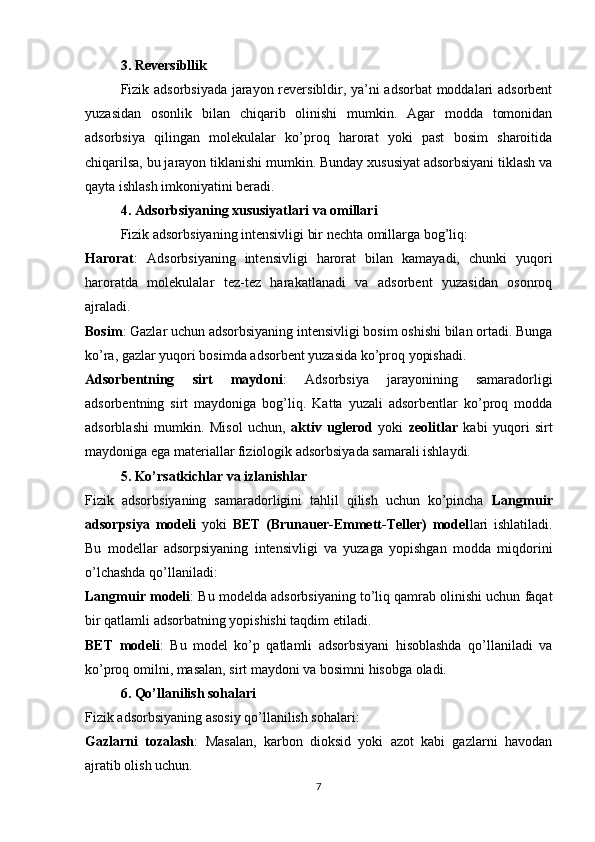 3. Reversibllik
Fizik adsorbsiyada jarayon reversibldir, ya’ni adsorbat  moddalari adsorbent
yuzasidan   osonlik   bilan   chiqarib   olinishi   mumkin.   Agar   modda   tomonidan
adsorbsiya   qilingan   molekulalar   ko’proq   harorat   yoki   past   bosim   sharoitida
chiqarilsa, bu jarayon tiklanishi mumkin. Bunday xususiyat adsorbsiyani tiklash va
qayta ishlash imkoniyatini beradi.
4. Adsorbsiyaning xususiyatlari va omillari
Fizik adsorbsiyaning intensivligi bir nechta omillarga bog’liq:
Harorat :   Adsorbsiyaning   intensivligi   harorat   bilan   kamayadi,   chunki   yuqori
haroratda   molekulalar   tez-tez   harakatlanadi   va   adsorbent   yuzasidan   osonroq
ajraladi.
Bosim : Gazlar uchun adsorbsiyaning intensivligi bosim oshishi bilan ortadi. Bunga
ko’ra, gazlar yuqori bosimda adsorbent yuzasida ko’proq yopishadi.
Adsorbentning   sirt   maydoni :   Adsorbsiya   jarayonining   samaradorligi
adsorbentning   sirt   maydoniga   bog’liq.   Katta   yuzali   adsorbentlar   ko’proq   modda
adsorblashi   mumkin.   Misol   uchun,   aktiv   uglerod   yoki   zeolitlar   kabi   yuqori   sirt
maydoniga ega materiallar fiziologik adsorbsiyada samarali ishlaydi.
5. Ko’rsatkichlar va izlanishlar
Fizik   adsorbsiyaning   samaradorligini   tahlil   qilish   uchun   ko’pincha   Langmuir
adsorpsiya   modeli   yoki   BET   (Brunauer-Emmett-Teller)   model lari   ishlatiladi.
Bu   modellar   adsorpsiyaning   intensivligi   va   yuzaga   yopishgan   modda   miqdorini
o’lchashda qo’llaniladi:
Langmuir modeli : Bu modelda adsorbsiyaning to’liq qamrab olinishi uchun faqat
bir qatlamli adsorbatning yopishishi taqdim etiladi.
BET   modeli :   Bu   model   ko’p   qatlamli   adsorbsiyani   hisoblashda   qo’llaniladi   va
ko’proq omilni, masalan, sirt maydoni va bosimni hisobga oladi.
6. Qo’llanilish sohalari
Fizik adsorbsiyaning asosiy qo’llanilish sohalari:
Gazlarni   tozalash :   Masalan,   karbon   dioksid   yoki   azot   kabi   gazlarni   havodan
ajratib olish uchun.
7 