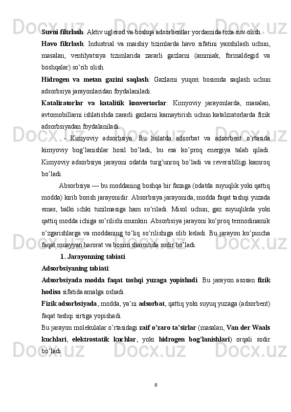 Suvni filtrlash : Aktiv uglerod va boshqa adsorbentlar yordamida toza suv olish.
Havo   filtrlash :   Industrial   va   maishiy   tizimlarda   havo   sifatini   yaxshilash   uchun,
masalan,   ventilyatsiya   tizimlarida   zararli   gazlarni   (ammiak,   formaldegid   va
boshqalar) so’rib olish.
Hidrogen   va   metan   gazini   saqlash :   Gazlarni   yuqori   bosimda   saqlash   uchun
adsorbsiya jarayonlaridan foydalaniladi.
Katalizatorlar   va   katalitik   konvertorlar :   Kimyoviy   jarayonlarda,   masalan,
avtomobillarni ishlatishda zararli gazlarni kamaytirish uchun katalizatorlarda fizik
adsorbsiyadan foydalaniladi.
  -   Kimyoviy   adsorbsiya:   Bu   holatda   adsorbat   va   adsorbent   o’rtasida
kimyoviy   bog’lanishlar   hosil   bo’ladi,   bu   esa   ko’proq   energiya   talab   qiladi.
Kimyoviy   adsorbsiya   jarayoni   odatda   turg’unroq   bo’ladi   va   reversiblligi   kamroq
bo’ladi.
Absorbsiya — bu moddaning boshqa bir fazaga (odatda suyuqlik yoki qattiq
modda) kirib borish jarayonidir. Absorbsiya jarayonida, modda faqat tashqi yuzada
emas,   balki   ichki   tuzilmasiga   ham   so’riladi.   Misol   uchun,   gaz   suyuqlikda   yoki
qattiq modda ichiga so’rilishi mumkin. Absorbsiya jarayoni ko’proq termodinamik
o’zgarishlarga  va moddaning to’liq so’rilishiga  olib keladi. Bu jarayon ko’pincha
faqat muayyan harorat va bosim sharoitida sodir bo’ladi.
  1. Jarayonning tabiati
Adsorbsiyaning tabiati :
Adsorbsiyada   modda   faqat   tashqi   yuzaga   yopishadi .   Bu   jarayon   asosan   fizik
hodisa  sifatida amalga oshadi.
Fizik adsorbsiyada , modda, ya’ni  adsorbat , qattiq yoki suyuq yuzaga (adsorbent)
faqat tashqi sirtiga yopishadi.
Bu jarayon molekulalar o’rtasidagi  zaif o’zaro ta’sirlar  (masalan,  Van der Waals
kuchlari ,   elektrostatik   kuchlar ,   yoki   hidrogen   bog’lanishlari )   orqali   sodir
bo’ladi.
8 