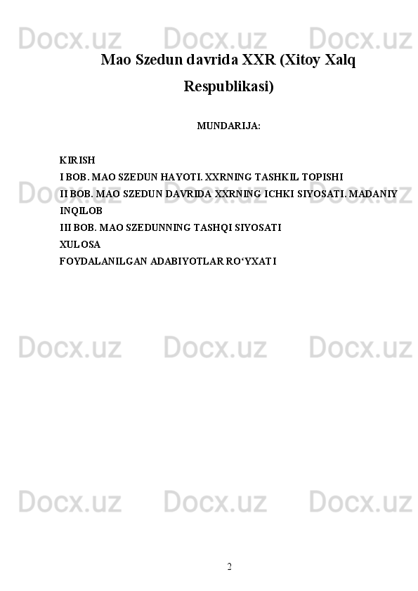 Mao Szedun davrida XXR (Xitoy Xalq
Respublikasi)
MUNDARIJA:
KIRISH
I BOB. MAO SZEDUN HAYOTI. XXRNING TASHKIL TOPISHI
II BOB. MAO SZEDUN DAVRIDA XXRNING ICHKI SIYOSATI. MADANIY
INQILOB
III BOB. MAO SZEDUNNING TASHQI SIYOSATI
XULOSA
FOYDALANILGAN ADABIYOTLAR  RO YXATIʻ
 
2 