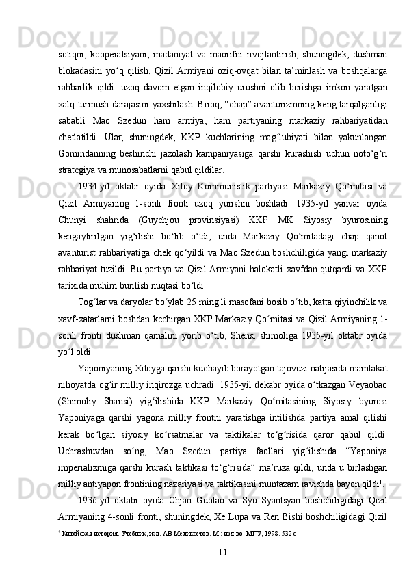 sotiqni,   kooperatsiyani,   madaniyat   va   maorifni   rivojlantirish,   shuningdek,   dushman
blokadasini   yo q   qilish,   Qizil   Armiyani   oziq-ovqat   bilan   ta’minlash   va   boshqalargaʻ
rahbarlik   qildi.   uzoq   davom   etgan   inqilobiy   urushni   olib   borishga   imkon   yaratgan
xalq turmush darajasini yaxshilash. Biroq, “chap” avanturizmning keng tarqalganligi
sababli   Mao   Szedun   ham   armiya,   ham   partiyaning   markaziy   rahbariyatidan
chetlatildi.   Ular,   shuningdek,   KKP   kuchlarining   mag lubiyati   bilan   yakunlangan	
ʻ
Gomindanning   beshinchi   jazolash   kampaniyasiga   qarshi   kurashish   uchun   noto g ri	
ʻ ʻ
strategiya va munosabatlarni qabul qildilar.
1934-yil   oktabr   oyida   Xitoy   Kommunistik   partiyasi   Markaziy   Qo mitasi   va	
ʻ
Qizil   Armiyaning   1-sonli   fronti   uzoq   yurishni   boshladi.   1935-yil   yanvar   oyida
Chunyi   shahrida   (Guychjou   provinsiyasi)   KKP   MK   Siyosiy   byurosining
kengaytirilgan   yig ilishi   bo lib   o tdi,   unda   Markaziy   Qo mitadagi   chap   qanot	
ʻ ʻ ʻ ʻ
avanturist rahbariyatiga chek qo yildi  va Mao  Szedun boshchiligida yangi markaziy	
ʻ
rahbariyat  tuzildi. Bu partiya va Qizil Armiyani  halokatli xavfdan qutqardi  va XKP
tarixida muhim burilish nuqtasi bo ldi.
ʻ
Tog lar va daryolar bo ylab 25 ming li masofani bosib o tib, katta qiyinchilik va	
ʻ ʻ ʻ
xavf-xatarlarni boshdan kechirgan XKP Markaziy Qo mitasi va Qizil Armiyaning 1-	
ʻ
sonli   fronti   dushman   qamalini   yorib   o tib,   Shensi   shimoliga   1935-yil   oktabr   oyida	
ʻ
yo l oldi.	
ʻ
Yaponiyaning Xitoyga qarshi kuchayib borayotgan tajovuzi natijasida mamlakat
nihoyatda og ir milliy inqirozga uchradi. 1935-yil dekabr oyida o tkazgan Veyaobao	
ʻ ʻ
(Shimoliy   Shansi)   yig ilishida   KKP   Markaziy   Qo mitasining   Siyosiy   byurosi	
ʻ ʻ
Yaponiyaga   qarshi   yagona   milliy   frontni   yaratishga   intilishda   partiya   amal   qilishi
kerak   bo lgan   siyosiy   ko rsatmalar   va   taktikalar   to g risida   qaror   qabul   qildi.	
ʻ ʻ ʻ ʻ
Uchrashuvdan   so ng,   Mao   Szedun   partiya   faollari   yig ilishida   “Yaponiya	
ʻ ʻ
imperializmiga   qarshi   kurash   taktikasi   to g risida”   ma’ruza   qildi,   unda   u   birlashgan	
ʻ ʻ
milliy antiyapon frontining nazariyasi va taktikasini muntazam ravishda bayon qildi 4
.
1936-yil   oktabr   oyida   Chjan   Guotao   va   Syu   Syantsyan   boshchiligidagi   Qizil
Armiyaning 4-sonli  fronti, shuningdek, Xe Lupa va Ren Bishi boshchiligidagi Qizil
4
 Китайская история. Учебник, изд. АВ Меликсетов. М.: изд-во. МГУ, 1998. 532 с.
11 