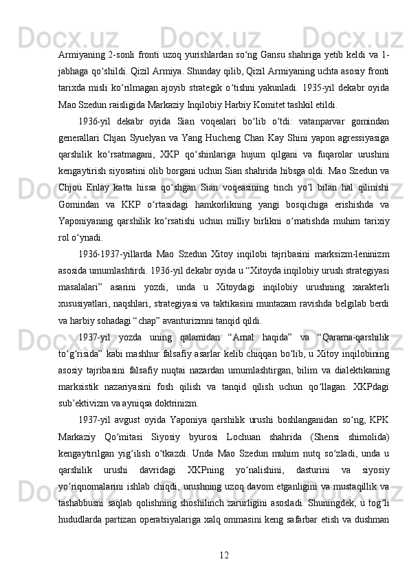 Armiyaning 2-sonli fronti uzoq yurishlardan so ng Gansu shahriga yetib keldi va 1-ʻ
jabhaga qo shildi. Qizil Armiya. Shunday qilib, Qizil Armiyaning uchta asosiy fronti	
ʻ
tarixda   misli   ko rilmagan  ajoyib  strategik  o tishni   yakunladi.  1935-yil   dekabr  oyida	
ʻ ʻ
Mao Szedun raisligida Markaziy Inqilobiy Harbiy Komitet tashkil etildi.
1936-yil   dekabr   oyida   Sian   voqealari   bo lib   o tdi:   vatanparvar   gomindan	
ʻ ʻ
generallari   Chjan   Syuelyan   va   Yang   Hucheng   Chan   Kay   Shini   yapon   agressiyasiga
qarshilik   ko rsatmagani,   XKP   qo shinlariga   hujum   qilgani   va   fuqarolar   urushini	
ʻ ʻ
kengaytirish siyosatini olib borgani uchun Sian shahrida hibsga oldi. Mao Szedun va
Chjou   Enlay   katta   hissa   qo shgan   Sian   voqeasining   tinch   yo l   bilan   hal   qilinishi	
ʻ ʻ
Gomindan   va   KKP   o rtasidagi   hamkorlikning   yangi   bosqichiga   erishishda   va	
ʻ
Yaponiyaning   qarshilik   ko rsatishi   uchun   milliy   birlikni   o rnatishda   muhim   tarixiy	
ʻ ʻ
rol o ynadi.	
ʻ
1936-1937-yillarda   Mao   Szedun   Xitoy   inqilobi   tajribasini   marksizm-leninizm
asosida umumlashtirdi. 1936-yil dekabr oyida u “Xitoyda inqilobiy urush strategiyasi
masalalari”   asarini   yozdi,   unda   u   Xitoydagi   inqilobiy   urushning   xarakterli
xususiyatlari, naqshlari, strategiyasi va taktikasini muntazam ravishda belgilab berdi
va harbiy sohadagi “chap” avanturizmni tanqid qildi.
1937-yil   yozda   uning   qalamidan   “Amal   haqida”   va   “Qarama-qarshilik
to g risida”  kabi  mashhur  falsafiy asarlar  kelib chiqqan  bo lib, u Xitoy inqilobining	
ʻ ʻ ʻ
asosiy   tajribasini   falsafiy   nuqtai   nazardan   umumlashtirgan,   bilim   va   dialektikaning
marksistik   nazariyasini   fosh   qilish   va   tanqid   qilish   uchun   qo llagan.   XKPdagi	
ʻ
sub’ektivizm va ayniqsa doktrinizm.
1937-yil   avgust   oyida   Yaponiya   qarshilik   urushi   boshlanganidan   so ng,   KPK	
ʻ
Markaziy   Qo mitasi   Siyosiy   byurosi   Lochuan   shahrida   (Shensi   shimolida)	
ʻ
kengaytirilgan   yig ilish   o tkazdi.   Unda   Mao   Szedun   muhim   nutq   so zladi,   unda   u	
ʻ ʻ ʻ
qarshilik   urushi   davridagi   XKPning   yo nalishini,   dasturini   va   siyosiy	
ʻ
yo riqnomalarini  ishlab  chiqdi, urushning uzoq davom  etganligini  va mustaqillik va	
ʻ
tashabbusni   saqlab   qolishning   shoshilinch   zarurligini   asosladi.   Shuningdek,   u   tog li	
ʻ
hududlarda partizan operatsiyalariga xalq ommasini keng safarbar etish va dushman
12 