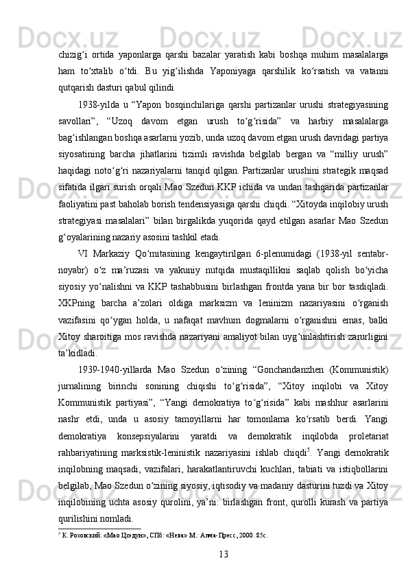 chizig i   ortida   yaponlarga   qarshi   bazalar   yaratish   kabi   boshqa   muhim   masalalargaʻ
ham   to xtalib   o tdi.   Bu   yig ilishda   Yaponiyaga   qarshilik   ko rsatish   va   vatanni
ʻ ʻ ʻ ʻ
qutqarish dasturi qabul qilindi.
1938-yilda   u   “Yapon   bosqinchilariga   qarshi   partizanlar   urushi   strategiyasining
savollari”,   “Uzoq   davom   etgan   urush   to g risida”   va   harbiy   masalalarga	
ʻ ʻ
bag ishlangan boshqa asarlarni yozib, unda uzoq davom etgan urush davridagi partiya	
ʻ
siyosatining   barcha   jihatlarini   tizimli   ravishda   belgilab   bergan   va   “milliy   urush”
haqidagi  noto g ri   nazariyalarni   tanqid qilgan.  Partizanlar   urushini  strategik  maqsad	
ʻ ʻ
sifatida ilgari surish orqali Mao Szedun KKP ichida va undan tashqarida partizanlar
faoliyatini past baholab borish tendensiyasiga qarshi chiqdi. “Xitoyda inqilobiy urush
strategiyasi   masalalari”   bilan   birgalikda   yuqorida   qayd   etilgan   asarlar   Mao   Szedun
g oyalarining nazariy asosini tashkil etadi.	
ʻ
VI   Markaziy   Qo mitasining   kengaytirilgan   6-plenumidagi   (1938-yil   sentabr-	
ʻ
noyabr)   o z   ma’ruzasi   va   yakuniy   nutqida   mustaqillikni   saqlab   qolish   bo yicha	
ʻ ʻ
siyosiy   yo nalishni   va  KKP   tashabbusini   birlashgan   frontda   yana   bir   bor   tasdiqladi.
ʻ
XKPning   barcha   a’zolari   oldiga   marksizm   va   leninizm   nazariyasini   o rganish	
ʻ
vazifasini   qo ygan   holda,   u   nafaqat   mavhum   dogmalarni   o rganishni   emas,   balki	
ʻ ʻ
Xitoy sharoitiga mos ravishda  nazariyani  amaliyot  bilan uyg unlashtirish  zarurligini	
ʻ
ta’kidladi.
1939-1940-yillarda   Mao   Szedun   o zining   “Gonchandanzhen   (Kommunistik)	
ʻ
jurnalining   birinchi   sonining   chiqishi   to g risida”,   “Xitoy   inqilobi   va   Xitoy	
ʻ ʻ
Kommunistik   partiyasi”,   “Yangi   demokratiya   to g risida”   kabi   mashhur   asarlarini	
ʻ ʻ
nashr   etdi,   unda   u   asosiy   tamoyillarni   har   tomonlama   ko rsatib   berdi.   Yangi	
ʻ
demokratiya   konsepsiyalarini   yaratdi   va   demokratik   inqilobda   proletariat
rahbariyatining   marksistik-leninistik   nazariyasini   ishlab   chiqdi 5
.   Yangi   demokratik
inqilobning   maqsadi,   vazifalari,   harakatlantiruvchi   kuchlari,   tabiati   va   istiqbollarini
belgilab, Mao Szedun o zining siyosiy, iqtisodiy va madaniy dasturini tuzdi va Xitoy	
ʻ
inqilobining   uchta   asosiy   qurolini,   ya’ni:   birlashgan   front,   qurolli   kurash   va   partiya
qurilishini nomladi.
5
 К. Розовский. «Мао Цзэдун», СПб: «Нева» М.: Алма-Пресс, 2000. 85с.
13 