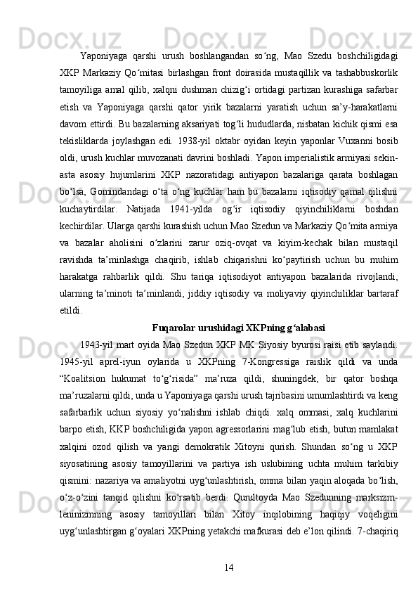 Yaponiyaga   qarshi   urush   boshlangandan   so ng,   Mao   Szedu   boshchiligidagiʻ
XKP   Markaziy   Qo mitasi   birlashgan   front   doirasida   mustaqillik   va   tashabbuskorlik	
ʻ
tamoyiliga   amal   qilib,   xalqni   dushman   chizig i   ortidagi   partizan   kurashiga   safarbar	
ʻ
etish   va   Yaponiyaga   qarshi   qator   yirik   bazalarni   yaratish   uchun   sa’y-harakatlarni
davom ettirdi. Bu bazalarning aksariyati tog li hududlarda, nisbatan kichik qismi esa	
ʻ
tekisliklarda   joylashgan   edi.   1938-yil   oktabr   oyidan   keyin   yaponlar   Vuxanni   bosib
oldi, urush kuchlar muvozanati davrini boshladi. Yapon imperialistik armiyasi sekin-
asta   asosiy   hujumlarini   XKP   nazoratidagi   antiyapon   bazalariga   qarata   boshlagan
bo lsa,   Gomindandagi   o ta   o ng   kuchlar   ham   bu   bazalarni   iqtisodiy   qamal   qilishni	
ʻ ʻ ʻ
kuchaytirdilar.   Natijada   1941-yilda   og ir   iqtisodiy   qiyinchiliklarni   boshdan	
ʻ
kechirdilar. Ularga qarshi kurashish uchun Mao Szedun va Markaziy Qo mita armiya	
ʻ
va   bazalar   aholisini   o zlarini   zarur   oziq-ovqat   va   kiyim-kechak   bilan   mustaqil	
ʻ
ravishda   ta’minlashga   chaqirib,   ishlab   chiqarishni   ko paytirish   uchun   bu   muhim	
ʻ
harakatga   rahbarlik   qildi.   Shu   tariqa   iqtisodiyot   antiyapon   bazalarida   rivojlandi,
ularning   ta’minoti   ta’minlandi,   jiddiy   iqtisodiy   va   moliyaviy   qiyinchiliklar   bartaraf
etildi.
Fuqarolar urushidagi XKPning g alabasi	
ʻ
1943-yil mart oyida Mao Szedun XKP MK Siyosiy byurosi raisi etib saylandi.
1945-yil   aprel-iyun   oylarida   u   XKPning   7-Kongressiga   raislik   qildi   va   unda
“Koalitsion   hukumat   to g risida”   ma’ruza   qildi,   shuningdek,   bir   qator   boshqa	
ʻ ʻ
ma’ruzalarni qildi, unda u Yaponiyaga qarshi urush tajribasini umumlashtirdi va keng
safarbarlik   uchun   siyosiy   yo nalishni   ishlab   chiqdi.   xalq   ommasi,   xalq   kuchlarini	
ʻ
barpo etish, KKP boshchiligida yapon agressorlarini  mag lub etish, butun mamlakat	
ʻ
xalqini   ozod   qilish   va   yangi   demokratik   Xitoyni   qurish.   Shundan   so ng   u   XKP	
ʻ
siyosatining   asosiy   tamoyillarini   va   partiya   ish   uslubining   uchta   muhim   tarkibiy
qismini: nazariya va amaliyotni uyg unlashtirish, omma bilan yaqin aloqada bo lish,	
ʻ ʻ
o z-o zini   tanqid   qilishni   ko rsatib   berdi.   Qurultoyda   Mao   Szedunning   marksizm-	
ʻ ʻ ʻ
leninizmning   asosiy   tamoyillari   bilan   Xitoy   inqilobining   haqiqiy   voqeligini
uyg unlashtirgan g oyalari XKPning yetakchi mafkurasi deb e’lon qilindi. 7-chaqiriq	
ʻ ʻ
14 