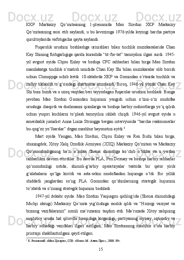 KKP   Markaziy   Qo mitasining   1-plenumida   Mao   Szedun   XKP   Markaziyʻ
Qo mitasining raisi etib saylandi, u bu lavozimga 1976-yilda keyingi barcha partiya	
ʻ
qurultoylarida vafotigacha qayta saylandi.
Fuqarolik   urushini   boshlashga   urinishlari   bilan   tinchlik   muzokaralarida   Chan
Kay Shining firibgarligiga qarshi kurashda “tit-for-tat” tamoyilini ilgari surdi. 1945-
yil   avgust   oyida   Chjou   Enlay   va   boshqa   CPC   rahbarlari   bilan   birga   Mao   Szedun
mamlakatga tinchlik o rnatish umidida Chan Kay Shi  bilan muzokaralar olib borish	
ʻ
uchun  Chonqipga   uchib   ketdi.   10-oktabrda  XKP   va   Gomindan  o rtasida   tinchlik   va	
ʻ
milliy tiklanish to g risidagi  shartnoma imzolandi. Biroq, 1946-yil  yozda Chan Kay	
ʻ ʻ
Shi buni buzdi va u uzoq vaqtdan beri tayyorlagan fuqarolar urushini boshladi. Bunga
javoban   Mao   Szedun   Gomindan   hujumini   yengish   uchun   o zini-o zi   mudofaa	
ʻ ʻ
urushiga chaqirdi va dushmanni qismlarga va boshqa harbiy inshootlarga yo q qilish	
ʻ
uchun   yuqori   kuchlarni   to plash   tamoyilini   ishlab   chiqdi.   1946-yil   avgust   oyida   u	
ʻ
amerikalik jurnalist  Anna  Luiza Strongga bergan intervyusida  “barcha reaksionerlar
bu-qog oz yo lbarslar” degan mashhur bayonotini aytdi 	
ʻ ʻ 6
.
Mart   oyida   Yangan,   Mao   Szedun,   Chjou   Enlay   va   Ren   Bishi   bilan   birga,
shuningdek, Xitoy Xalq Ozodlik Armiyasi (XXQ) Markaziy Qo mitasi va Markaziy	
ʻ
Qo mondonligining   ba’zi   a’zolari   Shensi   shimoliga   ko chib   o tdilar   va   u   yerdan	
ʻ ʻ ʻ
rahbarlikni davom ettirdilar. Bu davrda PLA, Pen Dexuay va boshqa harbiy rahbarlar
qo mondonligi   ostida,   shimoli-g arbiy   operatsiyalar   teatrida   bir   qator   yirik
ʻ ʻ
g alabalarni   qo lga   kiritdi   va   asta-sekin   mudofaadan   hujumga   o tdi.   Bir   yillik
ʻ ʻ ʻ
shiddatli   janglardan   so ng   PLA   Gomindan   qo shinlarining   strategik   hujumini	
ʻ ʻ
to xtatdi va o zining strategik hujumini boshladi.	
ʻ ʻ
1947-yil dekabr oyida   Mao Szedun Yanjiagou qishlog ida (Shensi shimolidagi	
ʻ
Michji   okrugi)   Markaziy   Qo mita   yig ilishiga   raislik   qildi   va   “Hozirgi   vaziyat   va	
ʻ ʻ
bizning   vazifalarimiz”   nomli   ma’ruzasini   taqdim   etdi.   Ma’ruzada   Xitoy   xalqining
inqilobiy   urushi   hal   qiluvchi   bosqichga   kirganligi,   partiyaning   siyosiy,   iqtisodiy   va
harbiy   sohadagi   vazifalari   ilgari   surilgani,   Mao   Szedunning   mashhur   o nta   harbiy	
ʻ
printsipi shakllantirilgani qayd etilgan.
6
 К. Розовский. «Мао Цзэдун», СПб: «Нева» М.: Алма-Пресс, 2000. 89с.
15 