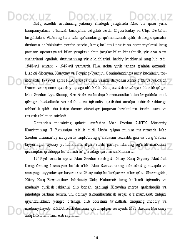 Xalq   ozodlik   urushining   yakuniy   strategik   janglarida   Mao   bir   qator   yirik
kampaniyalarni   o tkazish   tamoyilini   belgilab   berdi.   Chjou   Enlay   va   Chju   De   bilanʻ
birgalikda u PLAning turli  dala qo shinlariga qo mondonlik qildi, strategik qamalni	
ʻ ʻ
dushman   qo shinlarini   parcha-parcha,   keng   ko lamli   pozitsion   operatsiyalarni   keng	
ʻ ʻ
partizan   operatsiyalari   bilan   yengish   uchun   janglar   bilan   birlashtirib,   yirik   va   o rta	
ʻ
shaharlarni   egallab,   dushmanning   yirik   kuchlarini,   harbiy   kuchlarini   mag lub   etdi.	
ʻ
1948-yil   sentabr   -   1949-yil   yanvarda   PLA   uchta   yirik   jangda   g alaba   qozondi:	
ʻ
Liaoksi-Shenyan, Xuayxay va Peyping-Tyanjin, Gomindanning asosiy kuchlarini tor-
mor etdi. 1949-yil aprel PLA g alaba bilan Yanszi daryosini kesib o tdi va reaktsion	
ʻ ʻ
Gomindan rejimini qulash yoqasiga olib keldi. Xalq ozodlik urushiga rahbarlik qilgan
Mao  Szedun   Lyu  Shaoqi,  Ren   Bishi  va   boshqa  kommunistlar  bilan  birgalikda  ozod
qilingan   hududlarda   yer   islohoti   va   iqtisodiy   qurilishni   amalga   oshirish   ishlariga
rahbarlik   qildi,   shu   tariqa   davom   etayotgan   jangovar   harakatlarni   ishchi   kuchi   va
resurslar bilan ta’minladi.
Gomindan   rejimining   qulashi   arafasida   Mao   Szedun   7-KPK   Markaziy
Komitetining   II   Plenumiga   raislik   qildi.   Unda   qilgan   muhim   ma’ruzasida   Mao
Szedun   umumxitoy   miqyosida   inqilobning   g alabasini   tezlashtirgan   va   bu   g alabani	
ʻ ʻ
tayyorlagan   siyosiy   yo nalishlarni   ilgari   surdi,   partiya   ishining   og irlik   markazini	
ʻ ʻ
qishloqdan qishloqqa ko chirish to g risidagi qarorni shakllantirdi.
ʻ ʻ ʻ
1949-yil   sentabr   oyida   Mao   Szedun   raisligida   Xitoy   Xalq   Siyosiy   Maslahat
Kengashining   1-sessiyasi   bo lib   o tdi.   Mao   Szedun   uning   ochilishidagi   nutqida   va	
ʻ ʻ
sessiyaga tayyorlangan bayonotida Xitoy xalqi ko tarilganini e’lon qildi. Shuningdek,	
ʻ
Xitoy   Xalq   Respublikasi   Markaziy   Xalq   Hukumati   keng   ko lamli   iqtisodiy   va	
ʻ
madaniy   qurilish   ishlarini   olib   borish,   qadimgi   Xitoydan   meros   qashshoqlik   va
jaholatga   barham   berish,   uni   doimiy   takomillashtirish   orqali   o z   mamlakati   xalqini
ʻ
qiyinchiliklarni   yengib   o tishga   olib   borishini   ta’kidladi.   xalqning   moddiy   va	
ʻ
madaniy hayoti. KXDR Bosh dasturini qabul qilgan sessiyada Mao Szedun Markaziy
xalq hukumati raisi etib saylandi.
16 