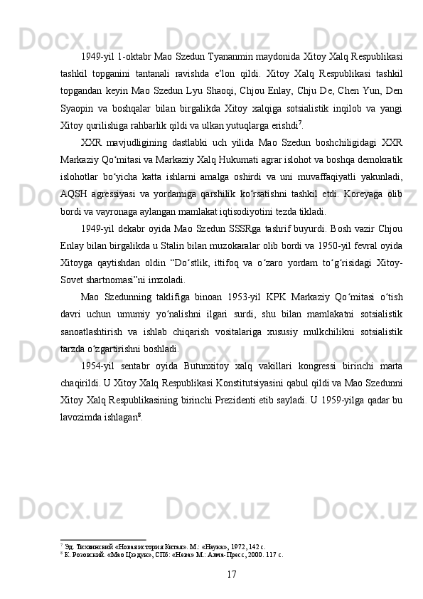 1949-yil 1-oktabr Mao Szedun Tyananmin maydonida Xitoy Xalq Respublikasi
tashkil   topganini   tantanali   ravishda   e’lon   qildi.   Xitoy   Xalq   Respublikasi   tashkil
topgandan   keyin   Mao   Szedun   Lyu   Shaoqi,   Chjou   Enlay,   Chju   De,   Chen   Yun,   Den
Syaopin   va   boshqalar   bilan   birgalikda   Xitoy   xalqiga   sotsialistik   inqilob   va   yangi
Xitoy qurilishiga rahbarlik qildi va ulkan yutuqlarga erishdi 7
.
XXR   mavjudligining   dastlabki   uch   yilida   Mao   Szedun   boshchiligidagi   XXR
Markaziy Qo mitasi va Markaziy Xalq Hukumati agrar islohot va boshqa demokratikʻ
islohotlar   bo yicha   katta   ishlarni   amalga   oshirdi   va   uni   muvaffaqiyatli   yakunladi,
ʻ
AQSH   agressiyasi   va   yordamiga   qarshilik   ko rsatishni   tashkil   etdi.   Koreyaga   olib	
ʻ
bordi va vayronaga aylangan mamlakat iqtisodiyotini tezda tikladi.
1949-yil  dekabr  oyida  Mao   Szedun  SSSRga  tashrif   buyurdi.  Bosh  vazir  Chjou
Enlay bilan birgalikda u Stalin bilan muzokaralar olib bordi va 1950-yil fevral oyida
Xitoyga   qaytishdan   oldin   “Do stlik,   ittifoq   va   o zaro   yordam   to g risidagi   Xitoy-	
ʻ ʻ ʻ ʻ
Sovet shartnomasi”ni imzoladi.
Mao   Szedunning   taklifiga   binoan   1953-yil   KPK   Markaziy   Qo mitasi   o tish	
ʻ ʻ
davri   uchun   umumiy   yo nalishni   ilgari   surdi,   shu   bilan   mamlakatni   sotsialistik	
ʻ
sanoatlashtirish   va   ishlab   chiqarish   vositalariga   xususiy   mulkchilikni   sotsialistik
tarzda o zgartirishni boshladi.	
ʻ
1954-yil   sentabr   oyida   Butunxitoy   xalq   vakillari   kongressi   birinchi   marta
chaqirildi. U Xitoy Xalq Respublikasi Konstitutsiyasini qabul qildi va Mao Szedunni
Xitoy Xalq Respublikasining birinchi Prezidenti etib sayladi. U 1959-yilga qadar bu
lavozimda ishlagan 8
.
7
 Эд. Тихвинский «Новая история Китая». М.: «Наука», 1972, 142 с.
8
 К. Розовский. «Мао Цзэдун», СПб: «Нева» М.: Алма-Пресс, 2000. 117 с.
17 