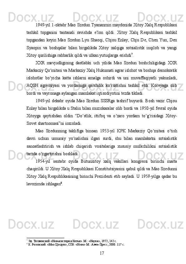 1949-yil 1-oktabr Mao Szedun Tyananmin maydonida Xitoy Xalq Respublikasi
tashkil   topganini   tantanali   ravishda   e’lon   qildi.   Xitoy   Xalq   Respublikasi   tashkil
topgandan   keyin   Mao   Szedun   Lyu   Shaoqi,   Chjou   Enlay,   Chju   De,   Chen   Yun,   Den
Syaopin   va   boshqalar   bilan   birgalikda   Xitoy   xalqiga   sotsialistik   inqilob   va   yangi
Xitoy qurilishiga rahbarlik qildi va ulkan yutuqlarga erishdi 7
.
XXR   mavjudligining   dastlabki   uch   yilida   Mao   Szedun   boshchiligidagi   XXR
Markaziy Qo mitasi va Markaziy Xalq Hukumati agrar islohot va boshqa demokratikʻ
islohotlar   bo yicha   katta   ishlarni   amalga   oshirdi   va   uni   muvaffaqiyatli   yakunladi,
ʻ
AQSH   agressiyasi   va   yordamiga   qarshilik   ko rsatishni   tashkil   etdi.   Koreyaga   olib	
ʻ
bordi va vayronaga aylangan mamlakat iqtisodiyotini tezda tikladi.
1949-yil  dekabr  oyida  Mao   Szedun  SSSRga  tashrif   buyurdi.  Bosh  vazir  Chjou
Enlay bilan birgalikda u Stalin bilan muzokaralar olib bordi va 1950-yil fevral oyida
Xitoyga   qaytishdan   oldin   “Do stlik,   ittifoq   va   o zaro   yordam   to g risidagi   Xitoy-	
ʻ ʻ ʻ ʻ
Sovet shartnomasi”ni imzoladi.
Mao   Szedunning   taklifiga   binoan   1953-yil   KPK   Markaziy   Qo mitasi   o tish	
ʻ ʻ
davri   uchun   umumiy   yo nalishni   ilgari   surdi,   shu   bilan   mamlakatni   sotsialistik	
ʻ
sanoatlashtirish   va   ishlab   chiqarish   vositalariga   xususiy   mulkchilikni   sotsialistik
tarzda o zgartirishni boshladi.	
ʻ
1954-yil   sentabr   oyida   Butunxitoy   xalq   vakillari   kongressi   birinchi   marta
chaqirildi. U Xitoy Xalq Respublikasi Konstitutsiyasini qabul qildi va Mao Szedunni
Xitoy Xalq Respublikasining birinchi Prezidenti etib sayladi. U 1959-yilga qadar bu
lavozimda ishlagan 8
.
7
 Эд. Тихвинский «Новая история Китая». М.: «Наука», 1972, 142 с.
8
 К. Розовский. «Мао Цзэдун», СПб: «Нева» М.: Алма-Пресс, 2000. 117 с.
17