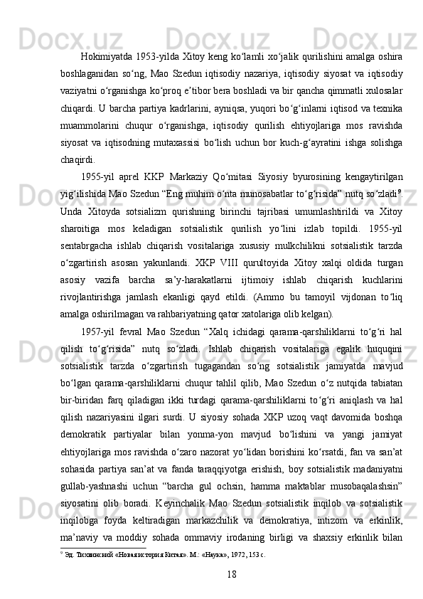 Hokimiyatda   1953-yilda Xitoy keng ko lamli xo jalik qurilishini amalga oshiraʻ ʻ
boshlaganidan   so ng,   Mao   Szedun   iqtisodiy   nazariya,   iqtisodiy   siyosat   va   iqtisodiy	
ʻ
vaziyatni o rganishga ko proq e tibor bera boshladi va bir qancha qimmatli xulosalar	
ʻ ʻ ʼ
chiqardi. U barcha partiya kadrlarini, ayniqsa, yuqori bo g inlarni iqtisod va texnika	
ʻ ʻ
muammolarini   chuqur   o rganishga,   iqtisodiy   qurilish   ehtiyojlariga   mos   ravishda	
ʻ
siyosat   va   iqtisodning   mutaxassisi   bo lish   uchun   bor   kuch-g ayratini   ishga   solishga	
ʻ ʻ
chaqirdi.
1955-yil   aprel   KKP   Markaziy   Qo mitasi   Siyosiy   byurosining   kengaytirilgan	
ʻ
yig ilishida Mao Szedun “Eng muhim o nta munosabatlar to g risida” nutq so zladi	
ʻ ʻ ʻ ʻ ʻ 9
.
Unda   Xitoyda   sotsializm   qurishning   birinchi   tajribasi   umumlashtirildi   va   Xitoy
sharoitiga   mos   keladigan   sotsialistik   qurilish   yo lini   izlab   topildi.   1955-yil	
ʻ
sentabrgacha   ishlab   chiqarish   vositalariga   xususiy   mulkchilikni   sotsialistik   tarzda
o zgartirish   asosan   yakunlandi.   XKP   VIII   qurultoyida   Xitoy   xalqi   oldida   turgan	
ʻ
asosiy   vazifa   barcha   sa’y-harakatlarni   ijtimoiy   ishlab   chiqarish   kuchlarini
rivojlantirishga   jamlash   ekanligi   qayd   etildi.   (Ammo   bu   tamoyil   vijdonan   to liq	
ʻ
amalga oshirilmagan va rahbariyatning qator xatolariga olib kelgan).
1957-yil   fevral   Mao   Szedun   “Xalq   ichidagi   qarama-qarshiliklarni   to g ri   hal	
ʻ ʻ
qilish   to g risida”   nutq   so zladi.   Ishlab   chiqarish   vositalariga   egalik   huquqini	
ʻ ʻ ʻ
sotsialistik   tarzda   o zgartirish   tugagandan   so ng   sotsialistik   jamiyatda   mavjud	
ʻ ʻ
bo lgan   qarama-qarshiliklarni   chuqur   tahlil   qilib,   Mao   Szedun   o z   nutqida   tabiatan	
ʻ ʻ
bir-biridan   farq   qiladigan   ikki   turdagi   qarama-qarshiliklarni   to g ri   aniqlash   va   hal	
ʻ ʻ
qilish   nazariyasini   ilgari   surdi.   U   siyosiy   sohada   XKP   uzoq   vaqt   davomida   boshqa
demokratik   partiyalar   bilan   yonma-yon   mavjud   bo lishini   va   yangi   jamiyat	
ʻ
ehtiyojlariga mos  ravishda o zaro nazorat  yo lidan borishini  ko rsatdi,  fan va san’at	
ʻ ʻ ʻ
sohasida   partiya   san’at   va   fanda   taraqqiyotga   erishish,   boy   sotsialistik   madaniyatni
gullab-yashnashi   uchun   “barcha   gul   ochsin,   hamma   maktablar   musobaqalashsin”
siyosatini   olib   boradi.   Keyinchalik   Mao   Szedun   sotsialistik   inqilob   va   sotsialistik
inqilobga   foyda   keltiradigan   markazchilik   va   demokratiya,   intizom   va   erkinlik,
ma’naviy   va   moddiy   sohada   ommaviy   irodaning   birligi   va   shaxsiy   erkinlik   bilan
9
 Эд. Тихвинский «Новая история Китая». М.: «Наука», 1972, 153 с.
18