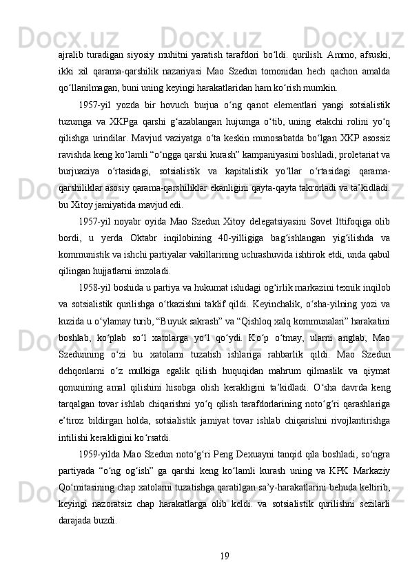 ajralib   turadigan   siyosiy   muhitni   yaratish   tarafdori   bo ldi.   qurilish.   Ammo,   afsuski,ʻ
ikki   xil   qarama-qarshilik   nazariyasi   Mao   Szedun   tomonidan   hech   qachon   amalda
qo llanilmagan, buni uning keyingi harakatlaridan ham ko rish mumkin.	
ʻ ʻ
1957-yil   yozda   bir   hovuch   burjua   o ng   qanot   elementlari   yangi   sotsialistik	
ʻ
tuzumga   va   XKPga   qarshi   g azablangan   hujumga   o tib,   uning   etakchi   rolini   yo q	
ʻ ʻ ʻ
qilishga   urindilar.   Mavjud   vaziyatga   o ta   keskin   munosabatda   bo lgan   XKP   asossiz	
ʻ ʻ
ravishda keng ko lamli “o ngga qarshi kurash” kampaniyasini boshladi, proletariat va	
ʻ ʻ
burjuaziya   o rtasidagi,   sotsialistik   va   kapitalistik   yo llar   o rtasidagi   qarama-	
ʻ ʻ ʻ
qarshiliklar asosiy qarama-qarshiliklar ekanligini qayta-qayta takrorladi va ta’kidladi.
bu Xitoy jamiyatida mavjud edi.
1957-yil   noyabr   oyida   Mao   Szedun   Xitoy   delegatsiyasini   Sovet   Ittifoqiga   olib
bordi,   u   yerda   Oktabr   inqilobining   40-yilligiga   bag ishlangan   yig ilishda   va	
ʻ ʻ
kommunistik va ishchi partiyalar vakillarining uchrashuvida ishtirok etdi, unda qabul
qilingan hujjatlarni imzoladi.
1958-yil boshida u partiya va hukumat ishidagi og irlik markazini texnik inqilob	
ʻ
va   sotsialistik   qurilishga   o tkazishni   taklif   qildi.   Keyinchalik,   o sha-yilning   yozi   va	
ʻ ʻ
kuzida u o ylamay turib, “Buyuk sakrash” va “Qishloq xalq kommunalari” harakatini	
ʻ
boshlab,   ko plab   so l   xatolarga   yo l   qo ydi.   Ko p   o tmay,   ularni   anglab,   Mao	
ʻ ʻ ʻ ʻ ʻ ʻ
Szedunning   o zi   bu   xatolarni   tuzatish   ishlariga   rahbarlik   qildi.   Mao   Szedun	
ʻ
dehqonlarni   o z   mulkiga   egalik   qilish   huquqidan   mahrum   qilmaslik   va   qiymat
ʻ
qonunining   amal   qilishini   hisobga   olish   kerakligini   ta’kidladi.   O sha   davrda   keng	
ʻ
tarqalgan   tovar   ishlab   chiqarishni   yo q   qilish   tarafdorlarining   noto g ri   qarashlariga	
ʻ ʻ ʻ
e’tiroz   bildirgan   holda,   sotsialistik   jamiyat   tovar   ishlab   chiqarishni   rivojlantirishga
intilishi kerakligini ko rsatdi.	
ʻ
1959-yilda  Mao  Szedun  noto g ri   Peng Dexuayni  tanqid  qila  boshladi,  so ngra	
ʻ ʻ ʻ
partiyada   “o ng   og ish”   ga   qarshi   keng   ko lamli   kurash   uning   va   KPK   Markaziy	
ʻ ʻ ʻ
Qo mitasining chap xatolarni tuzatishga qaratilgan sa’y-harakatlarini behuda keltirib,	
ʻ
keyingi   nazoratsiz   chap   harakatlarga   olib   keldi.   va   sotsialistik   qurilishni   sezilarli
darajada buzdi.
19